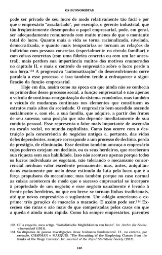 OS ECONOMISTAS


pode ser privado de seu lucro de modo relativamente tão fácil e por
que o empresário “assalariado”, por exemplo, o gerente industrial, que
tão freqüentemente desempenha o papel empresarial, pode, em geral,
ser adequadamente remunerado com muito menos do que o montante
total do lucro. Quanto mais a vida se torna racionalizada, nivelada,
democratizada, e quanto mais temporárias se tornam as relações do
indivíduo com pessoas concretas (especialmente no círculo familiar) e
com coisas concretas (com uma fábrica concreta ou com um lar ances-
tral), mais perdem sua importância muitos dos motivos enumerados
no capítulo II, e mais o controle do empresário sobre o lucro perde a
sua força.133 A progressiva “automatização” do desenvolvimento corre
paralela a esse processo, e isso também tende a enfraquecer a signi-
ficação da função empresarial.
       Hoje em dia, assim como na época em que ainda não se conhecia
os primórdios desse processo social, a função empresarial é não apenas
o veículo de contínua reorganização do sistema econômico, mas também
o veículo de mudanças contínuas nos elementos que constituem os
estratos mais altos da sociedade. O empresário bem-sucedido ascende
socialmente e, com ele, a sua família, que adquire, a partir dos frutos
de seu sucesso, uma posição que não depende imediatamente de sua
conduta pessoal. Esse representa o fator mais importante de ascensão
na escala social, no mundo capitalista. Como isso ocorre com a des-
truição pela concorrência de negócios antigos e, portanto, das vidas
deles dependentes, sempre corresponde a um processo de declínio, perda
de prestígio, de eliminação. Esse destino também ameaça o empresário
cujos poderes estejam em declínio, ou os seus herdeiros, que receberam
sua riqueza sem sua habilidade. Isso não acontece apenas porque todos
os lucros individuais se esgotam, não tolerando o mecanismo concor-
rencial nenhum valor excedente permanente, mas, antes, aniquilan-
do-os exatamente por meio desse estímulo da luta pelo lucro que é a
força propulsora do mecanismo; mas também porque no caso normal
as coisas acontecem de modo que o sucesso empresarial se incorpore
à propriedade de um negócio; e esse negócio usualmente é levado à
frente pelos herdeiros, no que em breve se tornam linhas tradicionais,
até que novos empresários o suplantem. Um adágio americano o ex-
prime: três gerações de macacão a macacão. E assim pode ser.134 Ex-
ceções são raras e são mais do que compensadas pelos casos em que
a queda é ainda mais rápida. Como há sempre empresários, parentes

133 Cf. a respeito, meu artigo. “Sozialistische Möglichkeiten von heute”. In: Archiv für Sozial-
    wissenschaft (1921).
134 Só dispomos de poucas investigações desse fenômeno fundamental. Cf., no entanto, por
    exemplo, CHAPMAN e MARQUIS. “The Recruiting of the Employing Classes from the
    Ranks of the Wage Earners”. In: Journal of the Royal Statistical Society (1912).

                                              152
 