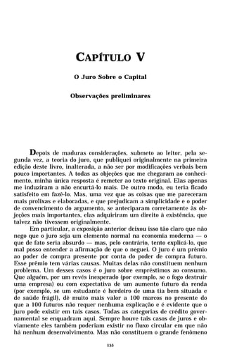 CAPÍTULO V
                      O Juro Sobre o Capital


                    Observações preliminares




      Depois de maduras considerações, submeto ao leitor, pela se-
gunda vez, a teoria do juro, que publiquei originalmente na primeira
edição deste livro, inalterada, a não ser por modificações verbais bem
pouco importantes. A todas as objeções que me chegaram ao conheci-
mento, minha única resposta é remeter ao texto original. Elas apenas
me induziram a não encurtá-lo mais. De outro modo, eu teria ficado
satisfeito em fazê-lo. Mas, uma vez que as coisas que me pareceram
mais prolixas e elaboradas, e que prejudicam a simplicidade e o poder
de convencimento do argumento, se anteciparam corretamente às ob-
jeções mais importantes, elas adquiriram um direito à existência, que
talvez não tivessem originalmente.
      Em particular, a exposição anterior deixou isso tão claro que não
nego que o juro seja um elemento normal na economia moderna — o
que de fato seria absurdo — mas, pelo contrário, tento explicá-lo, que
mal posso entender a afirmação de que o neguei. O juro é um prêmio
ao poder de compra presente por conta do poder de compra futuro.
Esse prêmio tem várias causas. Muitas delas não constituem nenhum
problema. Um desses casos é o juro sobre empréstimos ao consumo.
Que alguém, por um revés inesperado (por exemplo, se o fogo destruir
uma empresa) ou com expectativa de um aumento futuro da renda
(por exemplo, se um estudante é herdeiro de uma tia bem situada e
de saúde frágil), dê muito mais valor a 100 marcos no presente do
que a 100 futuros não requer nenhuma explicação e é evidente que o
juro pode existir em tais casos. Todas as categorias de crédito gover-
namental se enquadram aqui. Sempre houve tais casos de juros e ob-
viamente eles também poderiam existir no fluxo circular em que não
há nenhum desenvolvimento. Mas não constituem o grande fenômeno

                                  155
 