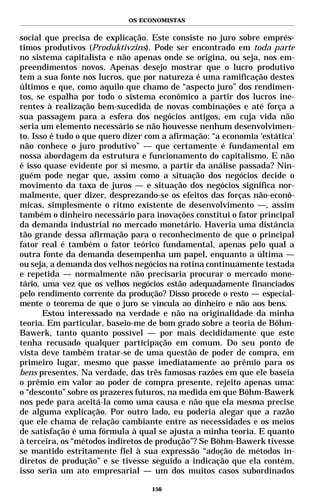 OS ECONOMISTAS


social que precisa de explicação. Este consiste no juro sobre emprés-
timos produtivos (Produktivzins). Pode ser encontrado em toda parte
no sistema capitalista e não apenas onde se origina, ou seja, nos em-
preendimentos novos. Apenas desejo mostrar que o lucro produtivo
tem a sua fonte nos lucros, que por natureza é uma ramificação destes
últimos e que, como aquilo que chamo de “aspecto juro” dos rendimen-
tos, se espalha por todo o sistema econômico a partir dos lucros ine-
rentes à realização bem-sucedida de novas combinações e até força a
sua passagem para a esfera dos negócios antigos, em cuja vida não
seria um elemento necessário se não houvesse nenhum desenvolvimen-
to. Isso é tudo o que quero dizer com a afirmação: “a economia ‘estática’
não conhece o juro produtivo” — que certamente é fundamental em
nossa abordagem da estrutura e funcionamento do capitalismo. E não
é isso quase evidente por si mesmo, a partir da análise passada? Nin-
guém pode negar que, assim como a situação dos negócios decide o
movimento da taxa de juros — e situação dos negócios significa nor-
malmente, quer dizer, desprezando-se os efeitos das forças não-econô-
micas, simplesmente o ritmo existente de desenvolvimento —, assim
também o dinheiro necessário para inovações constitui o fator principal
da demanda industrial no mercado monetário. Haveria uma distância
tão grande dessa afirmação para o reconhecimento de que o principal
fator real é também o fator teórico fundamental, apenas pelo qual a
outra fonte da demanda desempenha um papel, enquanto a última —
ou seja, a demanda dos velhos negócios na rotina continuamente testada
e repetida — normalmente não precisaria procurar o mercado mone-
tário, uma vez que os velhos negócios estão adequadamente financiados
pelo rendimento corrente da produção? Disso procede o resto — especial-
mente o teorema de que o juro se vincula ao dinheiro e não aos bens.
       Estou interessado na verdade e não na originalidade da minha
teoria. Em particular, baseio-me de bom grado sobre a teoria de Böhm-
Bawerk, tanto quanto possível — por mais decididamente que este
tenha recusado qualquer participação em comum. Do seu ponto de
vista deve também tratar-se de uma questão de poder de compra, em
primeiro lugar, mesmo que passe imediatamente ao prêmio para os
bens presentes. Na verdade, das três famosas razões em que ele baseia
o prêmio em valor ao poder de compra presente, rejeito apenas uma:
o “desconto” sobre os prazeres futuros, na medida em que Böhm-Bawerk
nos pede para aceitá-la como uma causa e não que ela mesma precise
de alguma explicação. Por outro lado, eu poderia alegar que a razão
que ele chama de relação cambiante entre as necessidades e os meios
de satisfação é uma fórmula à qual se ajusta a minha teoria. E quanto
à terceira, os “métodos indiretos de produção”? Se Böhm-Bawerk tivesse
se mantido estritamente fiel à sua expressão “adoção de métodos in-
diretos de produção” e se tivesse seguido a indicação que ela contém,
isso seria um ato empresarial — um dos muitos casos subordinados

                                   156
 