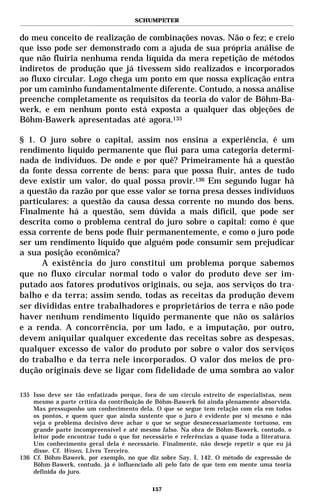 SCHUMPETER


do meu conceito de realização de combinações novas. Não o fez; e creio
que isso pode ser demonstrado com a ajuda de sua própria análise de
que não fluiria nenhuma renda líquida da mera repetição de métodos
indiretos de produção que já tivessem sido realizados e incorporados
ao fluxo circular. Logo chega um ponto em que nossa explicação entra
por um caminho fundamentalmente diferente. Contudo, a nossa análise
preenche completamente os requisitos da teoria do valor de Böhm-Ba-
werk, e em nenhum ponto está exposta a qualquer das objeções de
Böhm-Bawerk apresentadas até agora.135

§ 1. O juro sobre o capital, assim nos ensina a experiência, é um
rendimento líquido permanente que flui para uma categoria determi-
nada de indivíduos. De onde e por quê? Primeiramente há a questão
da fonte dessa corrente de bens: para que possa fluir, antes de tudo
deve existir um valor, do qual possa provir.136 Em segundo lugar há
a questão da razão por que esse valor se torna presa desses indivíduos
particulares: a questão da causa dessa corrente no mundo dos bens.
Finalmente há a questão, sem dúvida a mais difícil, que pode ser
descrita como o problema central do juro sobre o capital: como é que
essa corrente de bens pode fluir permanentemente, e como o juro pode
ser um rendimento líquido que alguém pode consumir sem prejudicar
a sua posição econômica?
      A existência do juro constitui um problema porque sabemos
que no fluxo circular normal todo o valor do produto deve ser im-
putado aos fatores produtivos originais, ou seja, aos serviços do tra-
balho e da terra; assim sendo, todas as receitas da produção devem
ser divididas entre trabalhadores e proprietários de terra e não pode
haver nenhum rendimento líquido permanente que não os salários
e a renda. A concorrência, por um lado, e a imputação, por outro,
devem aniquilar qualquer excedente das receitas sobre as despesas,
qualquer excesso de valor do produto por sobre o valor dos serviços
do trabalho e da terra nele incorporados. O valor dos meios de pro-
dução originais deve se ligar com fidelidade de uma sombra ao valor

135 Isso deve ser tão enfatizado porque, fora de um círculo estreito de especialistas, nem
    mesmo a parte crítica da contribuição de Böhm-Bawerk foi ainda plenamente absorvida.
    Mas pressuponho um conhecimento dela. O que se segue tem relação com ela em todos
    os pontos, e quem quer que ainda sustente que o juro é evidente por si mesmo e não
    veja o problema decisivo deve achar o que se segue desnecessariamente tortuoso, em
    grande parte incompreensível e até mesmo falso. Na obra de Böhm-Bawerk, contudo, o
    leitor pode encontrar tudo o que for necessário e referências a quase toda a literatura.
    Um conhecimento geral dela é necessário. Finalmente, não desejo repetir o que eu já
    disse. Cf. Wesen, Livro Terceiro.
136 Cf. Böhm-Bawerk, por exemplo, no que diz sobre Say, I, 142. O método de expressão de
    Böhm-Bawerk, contudo, já é influenciado ali pelo fato de que tem em mente uma teoria
    definida do juro.

                                            157
 