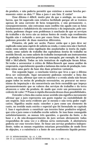 OS ECONOMISTAS


do produto, e não poderia permitir que existisse a menor brecha per-
manente entre os dois.137 Mas o juro é um fato. E então?
       Esse dilema é difícil, muito pior do que o análogo, no caso dos
lucros, que foi superado com relativa facilidade porque ali se tratava
apenas de uma corrente de bens temporária, e não permanente, e,
conseqüentemente, não entramos num conflito tão agudo com os fatos
fundamentais e indubitáveis da concorrência e da imputação; pelo con-
trário, pudemos chegar sem problemas à conclusão de que os serviços
do trabalho e da terra são as únicas fontes de renda cujo rendimento
líquido não é reduzido a zero por esses fatos. Em face desse dilema
podemos proceder de duas maneiras diferentes.
       Primeiro, ele pode ser aceito. Parece então que o juro deve ser
explicado como uma espécie de salário ou renda, e como esta não é factível,
então como salário: como espoliação dos assalariados (a teoria da explo-
ração), como salário do trabalho dos capitalistas (teoria do trabalho no
sentido literal), ou como salário do trabalho incorporado aos instrumentos
de produção e às matérias-primas (na concepção, por exemplo, de James
Mill e McCulloch). Todas as três tentativas de explicação foram feitas.
Só tenho a acrescentar à crítica de Böhm-Bawerk que nossa análise do
empresário, especialmente quando o isolamos dos meios de produção, tam-
bém mina uma parte da base das duas primeiras variantes.
       Em segundo lugar, a conclusão teórica que leva a que o dilema
deva ser contestado. Aqui novamente podemos estender a lista dos
custos, ou seja, afirmar que com os salários e a renda ainda não foram
pagos todos os meios de produção necessários, ou procurar no meca-
nismo da imputação e da concorrência um freio escondido que impeça
permanentemente que os valores dos serviços do trabalho e da terra
alcancem o valor do produto, de modo que reste um permanente ex-
cedente de valor.138 Passo à rápida discussão dessas duas possibilidades.
       Estender a lista dos custos nesse sentido não significa meramente
afirmar que o juro representa um gasto regular na contabilidade de
um negócio. Isso seria evidente por si mesmo e não teria poder expli-
cativo. Significa muito mais: conceber o juro como um elemento do
custo, no sentido mais estrito e especial que foi formulado no capítulo
I. Isso é equivalente a constituir um terceiro fator produtivo original,
que cria o juro como o trabalho recebe salário. Se isso fosse conseguido
satisfatoriamente, as nossas três questões, a questão da fonte, a da
base e a do não-desaparecimento do juro seriam obviamente todas
respondidas de uma vez e o dilema seria contornado. A abstinência
poderia ser esse terceiro fator. Se fosse um serviço produtivo indepen-
dente, todos os nossos requisitos estariam preenchidos de modo livre
de objeções, e a existência e a fonte de um rendimento líquido perma-

137 Cf. BÖHM-BAWERK. Op. cit., I, 230.
138 Cf. as considerações finais de BÖHM-BAWERK. Op. cit., I, 606 et seq.

                                           158
 