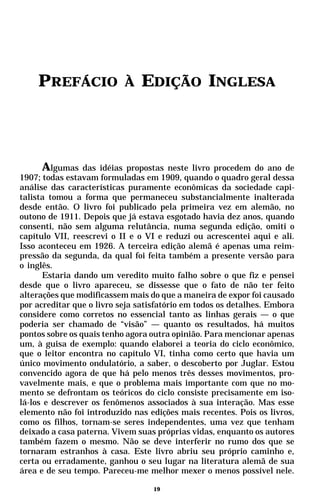 PREFÁCIO               À   EDIÇÃO INGLESA




      Algumas das idéias propostas neste livro procedem do ano de
1907; todas estavam formuladas em 1909, quando o quadro geral dessa
análise das características puramente econômicas da sociedade capi-
talista tomou a forma que permaneceu substancialmente inalterada
desde então. O livro foi publicado pela primeira vez em alemão, no
outono de 1911. Depois que já estava esgotado havia dez anos, quando
consenti, não sem alguma relutância, numa segunda edição, omiti o
capítulo VII, reescrevi o II e o VI e reduzi ou acrescentei aqui e ali.
Isso aconteceu em 1926. A terceira edição alemã é apenas uma reim-
pressão da segunda, da qual foi feita também a presente versão para
o inglês.
      Estaria dando um veredito muito falho sobre o que fiz e pensei
desde que o livro apareceu, se dissesse que o fato de não ter feito
alterações que modificassem mais do que a maneira de expor foi causado
por acreditar que o livro seja satisfatório em todos os detalhes. Embora
considere como corretos no essencial tanto as linhas gerais — o que
poderia ser chamado de “visão” — quanto os resultados, há muitos
pontos sobre os quais tenho agora outra opinião. Para mencionar apenas
um, à guisa de exemplo: quando elaborei a teoria do ciclo econômico,
que o leitor encontra no capítulo VI, tinha como certo que havia um
único movimento ondulatório, a saber, o descoberto por Juglar. Estou
convencido agora de que há pelo menos três desses movimentos, pro-
vavelmente mais, e que o problema mais importante com que no mo-
mento se defrontam os teóricos do ciclo consiste precisamente em iso-
lá-los e descrever os fenômenos associados à sua interação. Mas esse
elemento não foi introduzido nas edições mais recentes. Pois os livros,
como os filhos, tornam-se seres independentes, uma vez que tenham
deixado a casa paterna. Vivem suas próprias vidas, enquanto os autores
também fazem o mesmo. Não se deve interferir no rumo dos que se
tornaram estranhos à casa. Este livro abriu seu próprio caminho e,
certa ou erradamente, ganhou o seu lugar na literatura alemã de sua
área e de seu tempo. Pareceu-me melhor mexer o menos possível nele.

                                   19
 