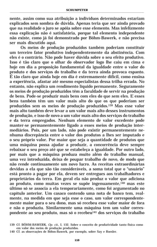 SCHUMPETER


nente, assim como sua atribuição a indivíduos determinados estariam
explicados sem sombra de dúvida. Apenas teria que ser ainda provado
que na realidade o juro se apóia sobre esse elemento. Mas infelizmente
essa explicação não é satisfatória, porque tal elemento independente
não existe, como já foi demonstrado por Böhm-Bawerk, e não precisa
ser mais discutido aqui.
      Os meios de produção produzidos também poderiam constituir
um terceiro fator produtivo independentemente da abstinência. Com
eles é o contrário. Não pode haver dúvida sobre o seu efeito produtivo.
Isso é tão claro que o olhar do observador logo lhe caiu em cima e
hoje em dia a proposição fundamental da igualdade entre o valor do
produto e dos serviços do trabalho e da terra ainda provoca espanto.
É tão claro que ainda hoje em dia é extremamente difícil, como ensina
a experiência, afastar até mesmo especialistas dessa trilha errada. No
entanto, não explica um rendimento líquido permanente. Seguramente
os meios de produção produzidos têm a faculdade de servir na produção
de bens. Pode-se produzir mais bens com eles do que sem eles. E esses
bens também têm um valor mais alto do que os que poderiam ser
produzidos sem os meios de produção produzidos.139 Mas esse valor
mais alto também deve levar a um valor mais alto desses instrumentos
de produção, e isso de novo a um valor mais alto dos serviços do trabalho
e da terra empregados. Nenhum elemento de valor excedente pode
manter-se permanentemente ligado a esses meios de produção inter-
mediários. Pois, por um lado, não pode existir permanentemente ne-
nhuma discrepância entre o valor dos produtos a lhes ser imputado e
o seu próprio valor. Por maior que seja a quantidade de produtos que
uma máquina possa ajudar a produzir, a concorrência deve sempre
rebaixar o seu preço até que se estabeleça a igualdade. Por outro lado,
por mais que a máquina produza muito além do trabalho manual,
uma vez introduzida, deixa de poupar trabalho de novo, de modo que
não rende continuamente um novo lucro. As receitas extraordinárias
devidas a ela que são tão consideráveis, a soma total que o “usuário”
está pronto a pagar por ela, devem ser entregues aos trabalhadores e
proprietários da terra. Em geral ela não produz o valor que adiciona
ao produto, como muitas vezes se supõe ingenuamente,140 mas este
último só se associa a ela temporariamente, como foi argumentado no
capítulo anterior. Um casaco contendo uma nota de banco tem, real-
mente, na medida em que seja esse o caso, um valor correspondente-
mente maior para o seu dono, mas só recebeu esse valor maior de fora
e não o produziu. Similarmente uma máquina tem um valor corres-
pondente ao seu produto, mas só o recebeu141 dos serviços do trabalho

139 Cf. BÖHM-BAWERK. Op. cit., I, 132. Sobre o conceito de produtividade tanto física como
    em valor dos meios de produção produzidos.
140 Cf. as observações de Böhm-Bawerk, por exemplo, sobre Say e Roesler.

                                           159
 