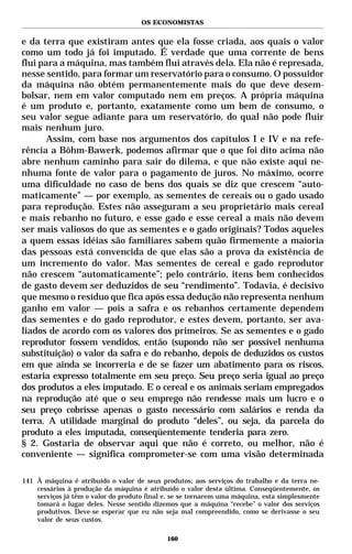 OS ECONOMISTAS


e da terra que existiram antes que ela fosse criada, aos quais o valor
como um todo já foi imputado. É verdade que uma corrente de bens
flui para a máquina, mas também flui através dela. Ela não é represada,
nesse sentido, para formar um reservatório para o consumo. O possuidor
da máquina não obtém permanentemente mais do que deve desem-
bolsar, nem em valor computado nem em preços. A própria máquina
é um produto e, portanto, exatamente como um bem de consumo, o
seu valor segue adiante para um reservatório, do qual não pode fluir
mais nenhum juro.
       Assim, com base nos argumentos dos capítulos I e IV e na refe-
rência a Böhm-Bawerk, podemos afirmar que o que foi dito acima não
abre nenhum caminho para sair do dilema, e que não existe aqui ne-
nhuma fonte de valor para o pagamento de juros. No máximo, ocorre
uma dificuldade no caso de bens dos quais se diz que crescem “auto-
maticamente” — por exemplo, as sementes de cereais ou o gado usado
para reprodução. Estes não asseguram a seu proprietário mais cereal
e mais rebanho no futuro, e esse gado e esse cereal a mais não devem
ser mais valiosos do que as sementes e o gado originais? Todos aqueles
a quem essas idéias são familiares sabem quão firmemente a maioria
das pessoas está convencida de que elas são a prova da existência de
um incremento do valor. Mas sementes de cereal e gado reprodutor
não crescem “automaticamente”; pelo contrário, itens bem conhecidos
de gasto devem ser deduzidos de seu “rendimento”. Todavia, é decisivo
que mesmo o resíduo que fica após essa dedução não representa nenhum
ganho em valor — pois a safra e os rebanhos certamente dependem
das sementes e do gado reprodutor, e estes devem, portanto, ser ava-
liados de acordo com os valores dos primeiros. Se as sementes e o gado
reprodutor fossem vendidos, então (supondo não ser possível nenhuma
substituição) o valor da safra e do rebanho, depois de deduzidos os custos
em que ainda se incorreria e de se fazer um abatimento para os riscos,
estaria expresso totalmente em seu preço. Seu preço seria igual ao preço
dos produtos a eles imputado. E o cereal e os animais seriam empregados
na reprodução até que o seu emprego não rendesse mais um lucro e o
seu preço cobrisse apenas o gasto necessário com salários e renda da
terra. A utilidade marginal do produto “deles”, ou seja, da parcela do
produto a eles imputada, conseqüentemente tenderia para zero.
§ 2. Gostaria de observar aqui que não é correto, ou melhor, não é
conveniente — significa comprometer-se com uma visão determinada

141 À máquina é atribuído o valor de seus produtos; aos serviços do trabalho e da terra ne-
    cessários à produção da máquina é atribuído o valor desta última. Conseqüentemente, os
    serviços já têm o valor do produto final e, se se tornarem uma máquina, esta simplesmente
    tomará o lugar deles. Nesse sentido dizemos que a máquina “recebe” o valor dos serviços
    produtivos. Deve-se esperar que eu não seja mal compreendido, como se derivasse o seu
    valor de seus custos.

                                             160
 