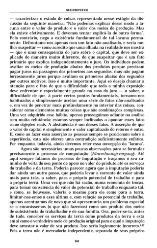 SCHUMPETER


— caracterizar o estado de coisas representado nesse estágio da dis-
cussão da seguinte maneira: “Não podemos explicar desse modo a la-
cuna entre o valor do produto e o valor dos meios de produção. Mas
ela existe efetivamente. E devemos tentar explicá-la de outra forma”.
Pelo contrário, nego a existência fundamental de tal lacuna perma-
nente. Defrontamo-nos apenas com um fato não-analisado, e seria me-
lhor suspeitar — como acredito que uma olhada na realidade nos mostra
— que é uma conseqüência do juro sobre o capital, que deve ser ex-
plicado de maneira muito diferente, do que suspeitar que é um fato
primário que explica independentemente o juro. Os indivíduos podem
avaliar os meios de produção abaixo dos produtos porque precisam
pagar juros na passagem dos primeiros aos segundos, mas não pagam
forçosamente juros porque avaliam os primeiros abaixo dos segundos
por outros motivos. Isso é muito importante. Aqui só desejo chamar a
atenção para o fato de que a dificuldade que toda a minha exposição
deve enfrentar é especialmente grande no caso do juro — a saber, a
dificuldade de que, à parte certos pontos fundamentais, tornamo-nos
habituados a simplesmente aceitar uma série de fatos não-analisados
e, em vez de penetrar mais profundamente no interior das coisas, con-
siderar como elementos muitas coisas que são combinações complexas.
Uma vez adquirido esse hábito, apenas prosseguimos adiante na análise
com muita relutância; estamos sempre inclinados a apontar esses fatos
como objeções reais. A abstinência é um desses fatos. A asserção de que
o valor do capital é simplesmente o valor capitalizado do retorno é outro.
E, como ao fazer essa asserção as pessoas sempre se posicionam sobre a
experiência, esta não oferece uma contradição suficientemente enfática.
Por enquanto, todavia, ainda devemos reter essa concepção da “lacuna”.
      Agora são necessárias umas poucas observações para se formular
precisamente o processo de computação (Einrechnungsvorgang). Até
aqui sempre falamos do processo de imputação e traçamos o seu ca-
minho de volta do seu ponto de apoio no valor do produto até os serviços
do trabalho e da terra. Poderia parecer agora que a imputação poderia
dar ainda um outro passo, que poderia levar a corrente de valor ainda
mais para trás, a saber, para o próprio potencial de trabalho e para
a própria terra. Uma vez que não há razão, numa economia de trocas,
para tomar consciência do valor do potencial de trabalho enquanto tal,
e como, se houvesse, valeria o mesmo para ele como para a terra,
limitar-nos-emos a essa última e, com relação ao potencial de trabalho,
apenas acentuamos de novo que só apresentaria um problema especial
se o encarássemos (o que não fazemos) como um produto dos meios
de subsistência do trabalhador e de sua família. Ora, poder-se-ia, antes
de tudo, conceber os serviços da terra como produtos da terra e esta
em si como o verdadeiro meio de produção original para o qual a imputação
deve arrastar o valor de seu produto. Isso seria logicamente incorreto.142
Pois a terra não é mercadoria independente, separada de seus próprios

                                   161
 