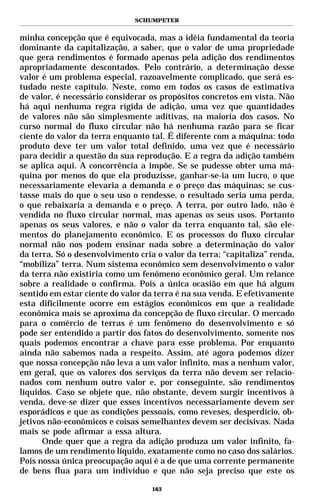 SCHUMPETER


minha concepção que é equivocada, mas a idéia fundamental da teoria
dominante da capitalização, a saber, que o valor de uma propriedade
que gera rendimentos é formado apenas pela adição dos rendimentos
apropriadamente descontados. Pelo contrário, a determinação desse
valor é um problema especial, razoavelmente complicado, que será es-
tudado neste capítulo. Neste, como em todos os casos de estimativa
de valor, é necessário considerar os propósitos concretos em vista. Não
há aqui nenhuma regra rígida de adição, uma vez que quantidades
de valores não são simplesmente aditivas, na maioria dos casos. No
curso normal do fluxo circular não há nenhuma razão para se ficar
ciente do valor da terra enquanto tal. É diferente com a máquina: todo
produto deve ter um valor total definido, uma vez que é necessário
para decidir a questão da sua reprodução. E a regra da adição também
se aplica aqui. A concorrência a impõe. Se se pudesse obter uma má-
quina por menos do que ela produzisse, ganhar-se-ia um lucro, o que
necessariamente elevaria a demanda e o preço das máquinas; se cus-
tasse mais do que o seu uso o rendesse, o resultado seria uma perda,
o que rebaixaria a demanda e o preço. A terra, por outro lado, não é
vendida no fluxo circular normal, mas apenas os seus usos. Portanto
apenas os seus valores, e não o valor da terra enquanto tal, são ele-
mentos do planejamento econômico. E os processos do fluxo circular
normal não nos podem ensinar nada sobre a determinação do valor
da terra. Só o desenvolvimento cria o valor da terra; “capitaliza” renda,
“mobiliza” terra. Num sistema econômico sem desenvolvimento o valor
da terra não existiria como um fenômeno econômico geral. Um relance
sobre a realidade o confirma. Pois a única ocasião em que há algum
sentido em estar ciente do valor da terra é na sua venda. E efetivamente
esta dificilmente ocorre em estágios econômicos em que a realidade
econômica mais se aproxima da concepção de fluxo circular. O mercado
para o comércio de terras é um fenômeno do desenvolvimento e só
pode ser entendido a partir dos fatos do desenvolvimento, somente nos
quais podemos encontrar a chave para esse problema. Por enquanto
ainda não sabemos nada a respeito. Assim, até agora podemos dizer
que nossa concepção não leva a um valor infinito, mas a nenhum valor,
em geral, que os valores dos serviços da terra não devem ser relacio-
nados com nenhum outro valor e, por conseguinte, são rendimentos
líquidos. Caso se objete que, não obstante, devem surgir incentivos à
venda, deve-se dizer que esses incentivos necessariamente devem ser
esporádicos e que as condições pessoais, como reveses, desperdício, ob-
jetivos não-econômicos e coisas semelhantes devem ser decisivas. Nada
mais se pode afirmar a essa altura.
      Onde quer que a regra da adição produza um valor infinito, fa-
lamos de um rendimento líquido, exatamente como no caso dos salários.
Pois nossa única preocupação aqui é a de que uma corrente permanente
de bens flua para um indivíduo e que não seja preciso que este os

                                   163
 