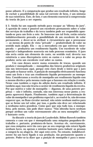 OS ECONOMISTAS


passe adiante. E a computação que produz um resultado infinito, longe
de excluir a possibilidade de uma tal corrente de bens, é um sintoma
de sua existência. Este, de fato, é um elemento essencial à compreensão
da teoria do juro a ser exposta.

§ 3. Ainda há um segundo método para escapar ao “dilema do juro”.
A questão de como é possível um excedente permanente sobre o valor
dos serviços do trabalho e da terra também pode ser respondida apon-
tando-se para um freio a este. Se houvesse um tal freio, então estaria
indubitavelmente provada a possibilidade de um excedente de valor
permanente, e dever-se-ia atribuir à circunstância que o provocasse
— ao menos do ponto de vista “privado” — produtividade de valor no
sentido mais amplo. Ela — ou a mercadoria em que estivesse incor-
porada — produziria um rendimento líquido. Um excedente de valor
especial e independente ocorreria em todo processo econômico. O juro
não seria então um elemento do custo, no sentido real; deveria sua
existência a uma discrepância entre os custos e o valor ou preço do
produto; seria um excedente real sobre os custos.
       Um caso desses ocorre numa economia de trocas, quando um
produto é monopolizado — monopólios dos fatores produtivos originais
não nos interessam aqui, porque está claro desde o início que o juro
não pode se basear neles. A posição de monopólio efetivamente funciona
como um freio e traz um rendimento líquido permanente ao monopo-
lista. Consideramos a receita de monópolio um rendimento líquido com
o mesmo direito e pela mesma razão que o fazemos em relação à renda.
Nesse caso também a regra da adição daria um resultado infinito. E
também aqui, isso não tiraria o caráter de rendimento líquido da receita.
Por que motivo o valor do monopólio — digamos, de uma patente per-
pétua — não é infinito, contudo, não nos interessa nesse ponto; a res-
posta aparecerá depois. Finalmente, também aqui a determinação do
valor do monópolio é um problema especial e, ao resolvê-lo, não devemos
esquecer que, no fluxo circular normal, não existe nenhum motivo para
que se forme um tal valor, por isso, o ganho não deve ser relacionado
a nenhuma outra grandeza. Como quer que seja tudo isso, o monopo-
lista, pelo menos, não pode dizer nunca: “Não obtenho lucro nenhum
porque atribuo um valor extremamente alto ao meu monopólio”. Isso
é bastante certo.
       Ao discutir a teoria do juro de Lauderdale, Böhm-Bawerk também
comenta o caso em que é monopolizada uma máquina poupadora-de-
trabalho e, portanto, produtora-de-lucro. Acentua ele, corretamente,
que essa máquina será tão cara que ao seu emprego não estará ligado
nenhum lucro, ou apenas o mínimo bastante para induzir as pessoas
a comprá-la ou alugá-la. Até aqui está certo. No entanto, indubitavel-
mente há um lucro ligado à sua produção, tão permanente quanto a
patente. Poder-se-ia dizer que a posição de monopólio é para o mono-

                                   164
 