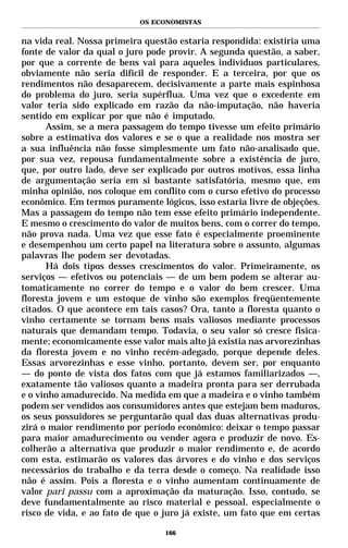 OS ECONOMISTAS


na vida real. Nossa primeira questão estaria respondida: existiria uma
fonte de valor da qual o juro pode provir. A segunda questão, a saber,
por que a corrente de bens vai para aqueles indivíduos particulares,
obviamente não seria difícil de responder. E a terceira, por que os
rendimentos não desaparecem, decisivamente a parte mais espinhosa
do problema do juro, seria supérflua. Uma vez que o excedente em
valor teria sido explicado em razão da não-imputação, não haveria
sentido em explicar por que não é imputado.
      Assim, se a mera passagem do tempo tivesse um efeito primário
sobre a estimativa dos valores e se o que a realidade nos mostra ser
a sua influência não fosse simplesmente um fato não-analisado que,
por sua vez, repousa fundamentalmente sobre a existência de juro,
que, por outro lado, deve ser explicado por outros motivos, essa linha
de argumentação seria em si bastante satisfatória, mesmo que, em
minha opinião, nos coloque em conflito com o curso efetivo do processo
econômico. Em termos puramente lógicos, isso estaria livre de objeções.
Mas a passagem do tempo não tem esse efeito primário independente.
E mesmo o crescimento do valor de muitos bens, com o correr do tempo,
não prova nada. Uma vez que esse fato é especialmente proeminente
e desempenhou um certo papel na literatura sobre o assunto, algumas
palavras lhe podem ser devotadas.
      Há dois tipos desses crescimentos do valor. Primeiramente, os
serviços — efetivos ou potenciais — de um bem podem se alterar au-
tomaticamente no correr do tempo e o valor do bem crescer. Uma
floresta jovem e um estoque de vinho são exemplos freqüentemente
citados. O que acontece em tais casos? Ora, tanto a floresta quanto o
vinho certamente se tornam bens mais valiosos mediante processos
naturais que demandam tempo. Todavia, o seu valor só cresce fisica-
mente; economicamente esse valor mais alto já existia nas arvorezinhas
da floresta jovem e no vinho recém-adegado, porque depende deles.
Essas arvorezinhas e esse vinho, portanto, devem ser, por enquanto
— do ponto de vista dos fatos com que já estamos familiarizados —,
exatamente tão valiosos quanto a madeira pronta para ser derrubada
e o vinho amadurecido. Na medida em que a madeira e o vinho também
podem ser vendidos aos consumidores antes que estejam bem maduros,
os seus possuidores se perguntarão qual das duas alternativas produ-
zirá o maior rendimento por período econômico: deixar o tempo passar
para maior amadurecimento ou vender agora e produzir de novo. Es-
colherão a alternativa que produzir o maior rendimento e, de acordo
com esta, estimarão os valores das árvores e do vinho e dos serviços
necessários do trabalho e da terra desde o começo. Na realidade isso
não é assim. Pois a floresta e o vinho aumentam continuamente de
valor pari passu com a aproximação da maturação. Isso, contudo, se
deve fundamentalmente ao risco material e pessoal, especialmente o
risco de vida, e ao fato de que o juro já existe, um fato que em certas

                                  166
 
