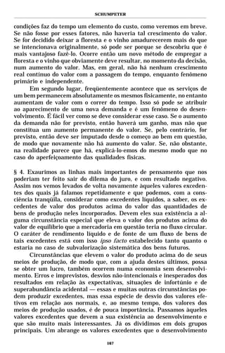 SCHUMPETER


condições faz do tempo um elemento do custo, como veremos em breve.
Se não fosse por esses fatores, não haveria tal crescimento do valor.
Se for decidido deixar a floresta e o vinho amadurecerem mais do que
se intencionava originalmente, só pode ser porque se descobriu que é
mais vantajoso fazê-lo. Ocorre então um novo método de empregar a
floresta e o vinho que obviamente deve resultar, no momento da decisão,
num aumento do valor. Mas, em geral, não há nenhum crescimento
real contínuo do valor com a passagem do tempo, enquanto fenômeno
primário e independente.
      Em segundo lugar, freqüentemente acontece que os serviços de
um bem permanecem absolutamente os mesmos fisicamente, no entanto
aumentam de valor com o correr do tempo. Isso só pode se atribuir
ao aparecimento de uma nova demanda e é um fenômeno do desen-
volvimento. É fácil ver como se deve considerar esse caso. Se o aumento
da demanda não for previsto, então haverá um ganho, mas não que
constitua um aumento permanente do valor. Se, pelo contrário, for
previsto, então deve ser imputado desde o começo ao bem em questão,
de modo que novamente não há aumento do valor. Se, não obstante,
na realidade parece que há, explicá-lo-emos do mesmo modo que no
caso do aperfeiçoamento das qualidades físicas.

§ 4. Exaurimos as linhas mais importantes de pensamento que nos
poderiam ter feito sair do dilema do juro, e com resultado negativo.
Assim nos vemos levados de volta novamente àqueles valores exceden-
tes dos quais já falamos repetidamente e que podemos, com a cons-
ciência tranqüila, considerar como excedentes líquidos, a saber, os ex-
cedentes de valor dos produtos acima do valor das quantidades de
bens de produção neles incorporados. Devem eles sua existência a al-
guma circunstância especial que eleva o valor dos produtos acima do
valor de equilíbrio que a mercadoria em questão teria no fluxo circular.
O caráter de rendimento líquido e de fonte de um fluxo de bens de
tais excedentes está com isso ipso facto estabelecido tanto quanto o
estaria no caso de subvalorização sistemática dos bens futuros.
      Circunstâncias que elevem o valor do produto acima do de seus
meios de produção, de modo que, com a ajuda destes últimos, possa
se obter um lucro, também ocorrem numa economia sem desenvolvi-
mento. Erros e imprevistos, desvios não-intencionais e inesperados dos
resultados em relação às expectativas, situações de infortúnio e de
superabundância acidental — essas e muitas outras circunstâncias po-
dem produzir excedentes, mas essa espécie de desvio dos valores efe-
tivos em relação aos normais, e, ao mesmo tempo, dos valores dos
meios de produção usados, é de pouca importância. Passamos àqueles
valores excedentes que devem a sua existência ao desenvolvimento e
que são muito mais interessantes. Já os dividimos em dois grupos
principais. Um abrange os valores excedentes que o desenvolvimento

                                  167
 