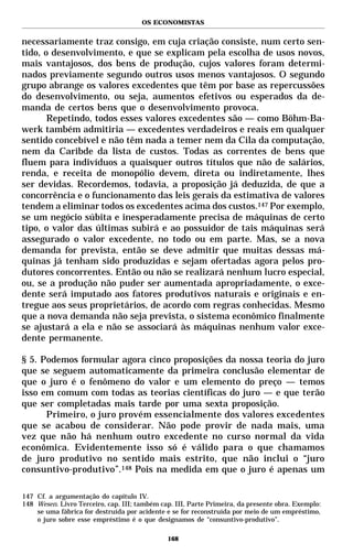 OS ECONOMISTAS


necessariamente traz consigo, em cuja criação consiste, num certo sen-
tido, o desenvolvimento, e que se explicam pela escolha de usos novos,
mais vantajosos, dos bens de produção, cujos valores foram determi-
nados previamente segundo outros usos menos vantajosos. O segundo
grupo abrange os valores excedentes que têm por base as repercussões
do desenvolvimento, ou seja, aumentos efetivos ou esperados da de-
manda de certos bens que o desenvolvimento provoca.
       Repetindo, todos esses valores excedentes são — como Böhm-Ba-
werk também admitiria — excedentes verdadeiros e reais em qualquer
sentido concebível e não têm nada a temer nem da Cila da computação,
nem da Caribde da lista de custos. Todas as correntes de bens que
fluem para indivíduos a quaisquer outros títulos que não de salários,
renda, e receita de monopólio devem, direta ou indiretamente, lhes
ser devidas. Recordemos, todavia, a proposição já deduzida, de que a
concorrência e o funcionamento das leis gerais da estimativa de valores
tendem a eliminar todos os excedentes acima dos custos.147 Por exemplo,
se um negócio súbita e inesperadamente precisa de máquinas de certo
tipo, o valor das últimas subirá e ao possuidor de tais máquinas será
assegurado o valor excedente, no todo ou em parte. Mas, se a nova
demanda for prevista, então se deve admitir que muitas dessas má-
quinas já tenham sido produzidas e sejam ofertadas agora pelos pro-
dutores concorrentes. Então ou não se realizará nenhum lucro especial,
ou, se a produção não puder ser aumentada apropriadamente, o exce-
dente será imputado aos fatores produtivos naturais e originais e en-
tregue aos seus proprietários, de acordo com regras conhecidas. Mesmo
que a nova demanda não seja prevista, o sistema econômico finalmente
se ajustará a ela e não se associará às máquinas nenhum valor exce-
dente permanente.

§ 5. Podemos formular agora cinco proposições da nossa teoria do juro
que se seguem automaticamente da primeira conclusão elementar de
que o juro é o fenômeno do valor e um elemento do preço — temos
isso em comum com todas as teorias científicas do juro — e que terão
que ser completadas mais tarde por uma sexta proposição.
      Primeiro, o juro provém essencialmente dos valores excedentes
que se acabou de considerar. Não pode provir de nada mais, uma
vez que não há nenhum outro excedente no curso normal da vida
econômica. Evidentemente isso só é válido para o que chamamos
de juro produtivo no sentido mais estrito, que não inclui o “juro
consuntivo-produtivo”.148 Pois na medida em que o juro é apenas um

147 Cf. a argumentação do capítulo IV.
148 Wesen. Livro Terceiro, cap. III; também cap. III, Parte Primeira, da presente obra. Exemplo:
    se uma fábrica for destruída por acidente e se for reconstruída por meio de um empréstimo,
    o juro sobre esse empréstimo é o que designamos de “consuntivo-produtivo”.

                                              168
 