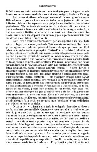 OS ECONOMISTAS


Dificilmente eu teria pensado em uma tradução para o inglês, se não
fosse a sugestão e o estímulo de meu eminente amigo, o Professor Taussig.
       Por razões similares, não segui o exemplo de meu grande mestre
Böhm-Bawerk, que se inteirava de todas as objeções e críticas com
infinito cuidado e incorporava seus próprios comentários nas edições
posteriores. Não se trata de nenhuma falta de respeito para com os
que me deram a honra da crítica cuidadosa à minha argumentação, o
que me levou a limitar ao mínimo a controvérsia. Devo confessar, to-
davia, que nunca me deparei com uma objeção a pontos essenciais que
eu viesse a considerar convincente.
       Este livro é francamente “teórico” por seu objetivo e método. Este
não é o lugar para uma professio fidei quanto ao método. Talvez eu
pense agora de modo um pouco diferente do que pensava em 1911
sobre a relação entre a pesquisa “factual” e a “teórica”. Mantenho,
porém, minha convicção de que nossa ciência não pode, em nada mais
do que as outras, prescindir daquele refinado senso comum que cha-
mamos de “teoria” e que nos fornece as ferramentas para abordar tanto
os fatos quanto os problemas práticos. Por mais importante que possa
ser a influência de novas massas de fatos não analisados, especialmente
fatos estatísticos, sobre o nosso aparato teórico — e sem dúvida a
crescente riqueza de material factual deve sugerir continuamente novos
modelos teóricos e, com isso, melhorar discreta e constantemente qual-
quer estrutura teórica existente —, em qualquer estágio dado algum
conhecimento teórico constitui pré-requisito para o tratamento de novos
fatos, ou seja, de fatos ainda não incorporados aos teoremas existentes.
Se esse conhecimento permanecer rudimentar e inconsciente, pode tra-
tar-se de má teoria, porém não deixará de ser teoria. Não pude con-
vencer-me, por exemplo, de que questões como a da fonte do juro sejam
sem importância ou sem interesse. Em qualquer hipótese, só o seriam
por culpa do autor. Espero, contudo, fornecer dentro em breve o material
detalhado que falta aqui, em estudos mais “realistas” sobre o dinheiro
e o crédito, o juro e os ciclos.
       O tema do livro forma um todo interligado. Isso não se deve a
nenhum plano preconcebido. Quando comecei a trabalhar sobre as teo-
rias do juro e do ciclo, quase há um quarto de século, não suspeitava
que esses assuntos se ligariam um ao outro e provariam estar intima-
mente relacionados aos lucros empresariais, ao dinheiro, ao crédito e
semelhantes, da maneira precisa a que me conduziu o desenrolar do
raciocínio. Mas logo se tornou claro que todos esses fenômenos — e
muitos outros secundários — eram somente manifestações de um pro-
cesso distinto e que certos princípios simples que os explicariam, tam-
bém explicariam todo o processo. A conclusão, por si mesma, sugeria
que esse corpo teórico poderia ser contrastado de modo proveitoso com
a teoria do equilíbrio, que, explícita ou implicitamente, sempre foi e
ainda é o centro da teoria tradicional. Empreguei a princípio os termos

                                   20
 