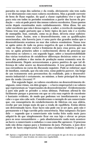 SCHUMPETER


parasita no corpo dos salários e da renda, obviamente não tem nada
a ver diretamente com esses valores excedentes. Mas a grande corrente
de bens de fluxo regular, da qual a classe capitalista vive e que flui
para esta em todos os períodos econômicos a partir dos lucros da pro-
dução — esta só pode provir dos nossos valores excedentes. Esses pontos
serão depois examinados mais cuidadosamente. Além disso, há um
valor excedente que não é dessa espécie, a saber, a receita de monopólio.
Nossa tese supõe portanto que a fonte típica do juro não é a receita
de monopólio. Isso, contudo, como eu já disse, deveria estar suficien-
temente claro. Assim, sem o desenvolvimento, com as qualificações
mencionadas, não haveria juro; é uma parte das grandes ondas que o
desenvolvimento ocasiona no mar dos valores econômicos. Nossa tese
se apóia antes de tudo na prova negativa de que a determinação do
valor no fluxo circular exclui o fenômeno do juro; essa prova, por sua
vez, se apóia primeiro sobre o conhecimento direto do processo que
determina os valores e, em segundo lugar, sobre a insustentabilidade
das várias tentativas de estabelecer diferenças decisivas entre os va-
lores dos produtos e dos meios de produção numa economia sem de-
senvolvimento. Depois acrescentamos a prova positiva de que tal di-
ferença de valor ocorre no desenvolvimento. A tese perderá muito da
sua estranheza no curso da discussão seguinte. Pode-se enfatizar aqui
de imediato, contudo, que ela não está, como poderia parecer, tão longe
de um tratamento sem preconceitos da realidade, pois o desenvolvi-
mento industrial é certamente, no mínimo, a fonte principal da forma
juro da renda (income).149
      Em segundo lugar, os valores excedentes no desenvolvimento de-
ságuam, como vimos, em dois grupos — o lucro empresarial e os valores
que representam as “repercussões do desenvolvimento”. Evidentemente
o juro não pode se prender a estas últimas. Podemos afirmá-lo tão
facilmente porque o processo em que se cria essa espécie de excedente
é bastante evidente, de modo que podemos ver imediatamente o que
cabe e o que não cabe nele. Consideremos o exemplo de um comerciante
que, em conseqüência do estabelecimento de fábricas em sua aldeia,
recebe por um tempo mais do que a renda de equilíbrio. Então obtém
um determinado lucro. Esse lucro não pode em si ser juro, pois não é
permanente e é logo varrido pela concorrência. Mas tampouco flui juro
dele — supondo que o comerciante não tenha feito nada mais para
adquiri-lo do que simplesmente ficar em sua loja e elevar os preços
para os seus consumidores — pois absolutamente nada mais acontece
ao lucro: o comerciante o embolsa e o usa como lhe aprouver. O processo
todo não deixa espaço para o fenômeno do juro. Portanto, o juro deve
partir do lucro empresarial. Essa é uma conclusão indireta à qual, é

149 Apenas a regularidade do juro fundamenta a pré-concepção de que ele deva ser explicado
    “estaticamente”; mas levamos em conta essa regularidade.

                                           169
 