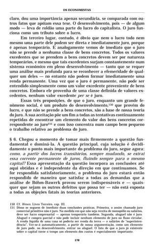 OS ECONOMISTAS


claro, dou uma importância apenas secundária, se comparada com ou-
tros fatos que apóiam essa tese. O desenvolvimento, pois — de algum
modo — leva de roldão uma parte do lucro do capitalista. O juro fun-
ciona como um tributo sobre o lucro.
      Em terceiro lugar, contudo, é óbvio que nem o lucro todo nem
mesmo uma parte dele podem ser direta e imediatamente juro, porque
é apenas temporário. E analogamente vemos de imediato que o juro
não se prende a nenhuma classe de bens concretos. Todos os valores
excedentes que se prendem a bens concretos devem ser por natureza
temporários, e mesmo que tais excedentes surjam constantemente num
sistema econômico em pleno desenvolvimento — tanto que se requer
uma análise mais profunda para se reconhecer a efemeridade de qual-
quer um deles — no entanto não podem formar imediatamente uma
renda permanente. Uma vez que o juro é permanente, não pode ser
entendido simplesmente como um valor excedente proveniente de bens
concretos. Embora ele provenha de uma classe definida de valores ex-
cedentes, nenhum valor excedente per se é juro.
      Essas três proposições, de que o juro, enquanto um grande fe-
nômeno social, é um produto do desenvolvimento,150 que provém do
lucro, e que não se prende a bens concretos, são a base de nossa teoria
do juro. A sua aceitação põe um fim a todas as tentativas continuamente
repetidas de encontrar um elemento do valor dos bens concretos cor-
respondente ao juro151 e com isso concentra num campo bem pequeno
o trabalho relativo ao problema do juro.

§ 6. Chegou o momento de tomar mais firmemente a questão fun-
damental e dominá-la. A questão principal, cuja solução é decidi-
damente o ponto mais importante do problema do juro, segue agora:
como, a partir dos lucros transitórios, sempre mudando, se extrai
essa corrente permanente de juros, fluindo sempre para o mesmo
capital? Essa apresentação da questão incorpora as conclusões até
aqui obtidas e é independente da direção em que continuamos. Se
for respondida satisfatoriamente, o problema do juro estará então
respondido de maneira que satisfaz a todas as demandas que a
análise de Böhm-Bawerk provou serem indispensáveis e — quais-
quer que sejam os outros defeitos que possa ter — não está exposta
a todas as objeções fatais às teorias anteriores.

150 Cf. Wesen. Livro Terceiro, cap. III.
151 Disso se seguem de imediato duas conclusões práticas. Primeira, o assim chamado juro
    comercial primitivo não é juro. Na medida em que não seja receita de monopólio ou salários,
    deve ser lucro empresarial — apenas temporário também. Segunda, aluguel não é juro.
    Aluguel é compra parcial e não pode incluir nenhum elemento de juro no fluxo circular.
    A renda líquida de uma casa só poderia ser renda da terra — e salários de “superinten-
    dência”. Ver-se-á automaticamente, a partir de nossa argumentação, como um elemento
    de juro pode, no desenvolvimento, entrar no aluguel. O fato de que o juro já existente
    sobre o capital torne o tempo um elemento dos custos é especialmente importante.

                                              170
 