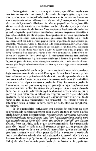 SCHUMPETER


      Prosseguimos com a nossa quarta tese, que difere totalmente
das teorias usuais, com exceção da teoria da exploração, e que tem
contra si o peso da autoridade mais competente: numa sociedade co-
munista ou não-mercantil em geral não haveria juro enquanto fenômeno
de valor independente. Obviamente não se pagaria nenhum juro. Ob-
viamente ainda existiriam os fenômenos de valor dos quais provém o
juro numa economia de trocas. Mas enquanto fenômeno do valor es-
pecial, enquanto quantidade econômica, mesmo enquanto conceito, o
juro não existiria aí: ele depende da organização de uma economia de
trocas. Formulemos isso ainda mais precisamente. Salários e renda
da terra também não seriam pagos numa organização puramente co-
munista. Mas os serviços do trabalho e da terra ainda existiriam, seriam
avaliados e os seus valores seriam um elemento fundamental no plano
econômico. Nada disso vale para o juro. O agente ao qual se paga juro
simplesmente não existiria numa economia comunista. Então não po-
deria ser objeto de uma avaliação. E conseqüentemente não poderia
haver um rendimento líquido correspondente à forma de juro de renda.
O juro é, pois, de fato, uma categoria econômica — não criada direta-
mente por forças não-econômicas — mas que só surge numa economia
de trocas.
      Por que não há nenhum juro numa sociedade comunista, embora
haja numa economia de trocas? Essa questão nos leva à nossa quinta
tese. Abre-nos uma primeira visão da natureza do aparelho de sucção
que arranca dos lucros uma corrente permanente de bens. O capitalista
certamente tem algo a ver com a produção. E tecnicamente a produção
é sempre o mesmo processo, qualquer que seja a organização em que
porventura ocorra. Tecnicamente sempre requer bens e nada além de
bens. Portanto, não pode existir aqui nenhuma diferença. Mas em outra
parte há uma diferença. A relação do empresário com os seus bens de
produção numa economia de trocas é essencialmente diferente da do
órgão central numa comunidade não-mercantil. Este último dispõe di-
retamente deles, o primeiro deve, antes de tudo, obtê-los por aluguel
ou compra.
      Se os empresários estivessem em posição de confiscar os bens
de produção de que necessitassem para levar a efeito seus novos planos,
ainda haveria lucro do empresário, mas nenhuma parte deste precisaria
ser desembolsada por eles como juro. Nem haveria nenhum motivo para
que considerassem parte dele como juro sobre o “capital” que despen-
dessem. Pelo contrário, tudo o que obtivessem acima dos custos seria
para eles “lucros” e nada mais. É somente porque outras pessoas têm
o comando sobre os bens de produção necessários que os empresários
precisam chamar o capitalista para ajudá-los a remover o obstáculo
que a propriedade privada dos meios de produção ou o direito de dispor
livremente de seus próprios serviços pessoais põem em seu caminho.
Tal ajuda não é necessária para produzir no fluxo circular, pois em-

                                  171
 