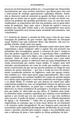 OS ECONOMISTAS


presas já em funcionamento podem ser, e em princípio são, financiadas
correntemente por suas receitas anteriores, que fluem para elas sem
a intervenção de nenhum agenciamento capitalista distinto. Assim,
não se obscurece nada de essencial ao quadro do fluxo circular, se se
supõe que os meios com os quais a produção é levada em frente con-
sistem em produtos dos períodos precedentes; mas, no caso das novas
combinações, os empresários não têm tais produtos com os quais obter
meios de produção. Aqui, pois, entra a função do capital e torna-se
evidente que não pode existir nada a ela correspondente nem numa
sociedade comunista nem mesmo numa sociedade não-comunista, mas
“estacionária”.

§ 7. Gostaria de chamar a atenção do leitor para o fato de que nossa
concepção do problema do juro envolve algo diferente da concepção
usual. Embora isso seja realmente óbvio, não obstante, não será su-
pérfluo elucidar ainda mais esse ponto.
      Com esse propósito partirei da distinção usual entre juros sobre
empréstimos e juros “originais” sobre o capital. Ela está presente nos
primórdios das investigações quanto à natureza do juro e tornou-se
uma das pedras angulares da teoria. A especulação sobre o problema
do juro começou, como seria lógico, com o juro sobre empréstimos ao
consumo. Antes de tudo, é natural que começasse com o juro sobre
tais empréstimos, porque se sobressai como um ramo independente de
renda caracterizado por muitos traços nítidos. É sempre mais fácil
entender conceitualmente um ramo de renda que também é externa-
mente característico do que um que precise primeiro ser limpo de uma
mistura de outros elementos — por isso a renda da terra foi notoria-
mente reconhecida primeiro na Inglaterra, onde não apenas existia,
mas também era, como regra geral, paga separadamente. Mas o juro
sobre empréstimos ao consumo também foi o ponto de partida porque
era a forma mais importante e mais bem conhecida nos tempos antigos
e na Idade Média. É verdade que não deixava de existir juro sobre
empréstimos produtivos; mas, na antigüidade clássica ele operava num
mundo que não filosofava, ao passo que o mundo que filosofava só
observava as coisas econômicas de passagem e só prestava atenção ao
juro que podia ser observado em sua esfera. E, também mais tarde,
os elementos duma economia capitalista que existiam eram familiares
apenas a um círculo que era um mundo em si e que nem meditava
nem escrevia. O padre da Igreja, o canonista, ou o filósofo dependente
da Igreja e de Aristóteles — todos eles só pensavam no juro sobre
empréstimos ao consumo, que se fazia notar dentro de seu horizonte
e de maneira muito desagradável. De seu desprezo pela extorsão do
necessitado e pela exploração do imprudente, do libertino, de sua reação
contra a pressão exercida pelo usuário, surgiu a sua hostilidade para
com a cobrança de juros e isso explica as várias proibições do juro.

                                  172
 