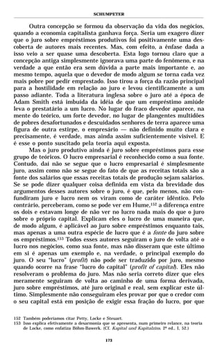 SCHUMPETER


      Outra concepção se formou da observação da vida dos negócios,
quando a economia capitalista ganhava força. Seria um exagero dizer
que o juro sobre empréstimos produtivos foi positivamente uma des-
coberta de autores mais recentes. Mas, com efeito, a ênfase dada a
isso veio a ser quase uma descoberta. Esta logo tornou claro que a
concepção antiga simplesmente ignorava uma parte do fenômeno, e na
verdade a que então era sem dúvida a parte mais importante e, ao
mesmo tempo, aquela que o devedor de modo algum se torna cada vez
mais pobre por pedir emprestado. Isso tirou a força da razão principal
para a hostilidade em relação ao juro e levou cientificamente a um
passo adiante. Toda a literatura inglesa sobre o juro até a época de
Adam Smith está imbuída da idéia de que um empréstimo amiúde
leva o prestatário a um lucro. No lugar do fraco devedor aparece, na
mente do teórico, um forte devedor, no lugar de plangentes multidões
de pobres desafortunados e descuidados senhores de terra aparece uma
figura de outra estirpe, o empresário — não definido muito clara e
precisamente, é verdade, mas ainda assim suficientemente visível. E
é esse o ponto suscitado pela teoria aqui exposta.
      Mas o juro produtivo ainda é juro sobre empréstimos para esse
grupo de teóricos. O lucro empresarial é reconhecido como a sua fonte.
Contudo, daí não se segue que o lucro empresarial é simplesmente
juro, assim como não se segue do fato de que as receitas totais são a
fonte dos salários que essas receitas totais de produção sejam salários.
Se se pode dizer qualquer coisa definida em vista da brevidade dos
argumentos desses autores sobre o juro, é que, pelo menos, não con-
fundiram juro e lucro nem os viram como de caráter idêntico. Pelo
contrário, perceberam, como se pode ver em Hume,152 a diferença entre
os dois e estavam longe de não ver no lucro nada mais do que o juro
sobre o próprio capital. Explicam eles o lucro de uma maneira que,
de modo algum, é aplicável ao juro sobre empréstimos enquanto tais,
mas apenas a uma outra espécie de lucro que é a fonte do juro sobre
os empréstimos.153 Todos esses autores seguiram o juro de volta até o
lucro nos negócios, como sua fonte, mas não disseram que este último
em si é apenas um exemplo e, na verdade, o principal exemplo do
juro. O seu “lucro” (profit) não pode ser traduzido por juro, mesmo
quando ocorre na frase “lucro do capital” (profit of capital). Eles não
resolveram o problema do juro. Mas não seria correto dizer que eles
meramente seguiram de volta ao caminho de uma forma derivada,
juro sobre empréstimos, até juro original e real, sem explicar este úl-
timo. Simplesmente não conseguiram eles provar por que o credor com
o seu capital está em posição de exigir essa fração do lucro, por que

152 Também poderíamos citar Petty, Locke e Steuart.
153 Isso explica efetivamente a desarmonia que se apresenta, num primeiro relance, na teoria
    de Locke, como enfatiza Böhm-Bawerk. (Cf. Kapital und Kapitalzins. 2ª ed., I, 52.)

                                            173
 