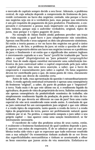 OS ECONOMISTAS


o mercado de capitais sempre decide a seu favor. Ademais, o problema
central, de cuja solução depende a compreensão do fenômeno do juro,
reside certamente no lucro dos negócios; contudo, não porque o lucro
nos negócios seja em si o verdadeiro juro, mas porque sua existência
é um pré-requisito do pagamento do juro produtivo. Finalmente, o em-
presário é certamente a pessoa mais importante em toda a questão;
não, todavia, porque seja o auferidor verdadeiro, original, típico de
juros, mas porque é o típico pagante de juros.
      No exemplo de Adam Smith ainda podemos perceber um traço
da visão segundo a qual lucro e juro simplesmente não coincidem.
Apenas com Ricardo e seus epígonos os dois são plenamente sinônimos.
Só então a teoria passou a ver no lucro dos negócios em geral o único
problema, e, de fato, o problema do juro; só então a questão de saber
por que o empresário obtém um lucro nos negócios tornou-se o problema
do juro; e finalmente é só então que o significado dos autores ingleses
é corretamente captado se o seu “lucro” (profit) for traduzido por “lucro
sobre o capital” (Kapitalgewinn) ou “juro primário” (ursprunglicher
Zins). Isso de modo algum constitui meramente uma substituição ino-
fensiva do juro contratual sobre o capital emprestado pelo juro sobre
o capital próprio, mas uma nova asserção, a saber, que o lucro do
empresário é essencialmente juro sobre o capital. Os fatos seguintes
devem ter contribuído para o que, do nosso ponto de vista, claramente
aparece como um desvio do caminho certo.
      Antes de tudo, essa apresentação da questão é extraordinariamente
óbvia. A renda agrícola contratual certamente é apenas uma conseqüência
do fenômeno “original”, a saber, da parte do produto que é “imputável”
à terra. Nada mais é do que este último em si, o rendimento líquido da
agricultura, do ponto de vista do proprietário da terra. Salários contratuais
são apenas conseqüência da produtividade econômica do trabalho; são
simplesmente rendimento líquido da produção, do ponto de vista do tra-
balhador. Por que deveria ser diferente no caso do juro? Sem uma razão
especial ele não será considerado como sendo assim. A conclusão de que
ao juro contratual há um correspondente juro original e que este último
é a renda típica do empresário, tanto quanto a renda da terra é a renda
típica do proprietário da terra, parece ser perfeitamente natural, quase
evidente por si só. Na prática, o empresário computa o juro sobre o seu
próprio capital — isso aparece como uma sanção incontestável, se for
inteiramente necessário.
      O excedente do valor dos produtos acima de seus custos, então,
é realmente o fenômeno fundamental do qual também depende o juro.
E aparece nas mãos do empresário. É de se admirar que só esse pro-
blema tenha sido visto e que se esperasse que tudo estivesse resolvido
com a sua solução? Os economistas tinham acabado de se ver livres
das superficialidades mercantilistas e tinham se acostumado a olhar
os bens concretos que jazem atrás do véu monetário. Enfatizava-se

                                     174
 