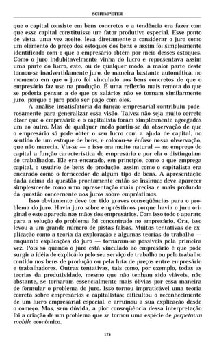 SCHUMPETER


que o capital consiste em bens concretos e a tendência era fazer com
que esse capital constituísse um fator produtivo especial. Esse ponto
de vista, uma vez aceito, leva diretamente a considerar o juro como
um elemento do preço dos estoques dos bens e assim foi simplesmente
identificado com o que o empresário obtém por meio desses estoques.
Como o juro indubitavelmente vinha do lucro e representava assim
uma parte do lucro, este, ou de qualquer modo, a maior parte deste
tornou-se inadvertidamente juro, de maneira bastante automática, no
momento em que o juro foi vinculado aos bens concretos de que o
empresário faz uso na produção. É uma reflexão mais remota do que
se poderia pensar a de que os salários não se tornam similarmente
juro, porque o juro pode ser pago com eles.
       A análise insatisfatória da função empresarial contribuiu pode-
rosamente para generalizar essa visão. Talvez não seja muito correto
dizer que o empresário e o capitalista foram simplesmente agregados
um ao outro. Mas de qualquer modo partiu-se da observação de que
o empresário só pode obter o seu lucro com a ajuda de capital, no
sentido de um estoque de bens, e colocou-se ênfase nessa observação,
que não merecia. Via-se — e isso era muito natural — no emprego do
capital a função característica do empresário e por ela o distinguiam
do trabalhador. Ele era encarado, em princípio, como o que emprega
capital, o usuário de bens de produção, assim como o capitalista era
encarado como o fornecedor de algum tipo de bens. A apresentação
dada acima da questão prontamente então se insinua; deve aparecer
simplesmente como uma apresentação mais precisa e mais profunda
da questão concernente aos juros sobre empréstimos.
       Isso obviamente deve ter tido graves conseqüências para o pro-
blema do juro. Havia juro sobre empréstimos porque havia o juro ori-
ginal e este aparecia nas mãos dos empresários. Com isso todo o aparato
para a solução do problema foi concentrado no empresário. Ora, isso
levou a um grande número de pistas falsas. Muitas tentativas de ex-
plicação como a teoria da exploração e algumas teorias do trabalho —
enquanto explicações do juro — tornaram-se possíveis pela primeira
vez. Pois só quando o juro está vinculado ao empresário é que pode
surgir a idéia de explicá-lo pelo seu serviço de trabalho ou pelo trabalho
contido nos bens de produção ou pela luta de preços entre empresário
e trabalhadores. Outras tentativas, tais como, por exemplo, todas as
teorias da produtividade, mesmo que não tenham sido viáveis, não
obstante, se tornaram essencialmente mais óbvias por essa maneira
de formular o problema do juro. Isso tornou impraticável uma teoria
correta sobre empresários e capitalistas; dificultou o reconhecimento
de um lucro empresarial especial, e arruinou a sua explicação desde
o começo. Mas, sem dúvida, a pior conseqüência dessa interpretação
foi a criação de um problema que se tornou uma espécie de perpetuum
mobile econômico.

                                   175
 
