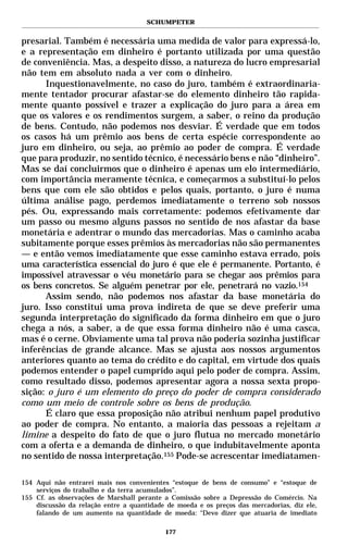 SCHUMPETER


presarial. Também é necessária uma medida de valor para expressá-lo,
e a representação em dinheiro é portanto utilizada por uma questão
de conveniência. Mas, a despeito disso, a natureza do lucro empresarial
não tem em absoluto nada a ver com o dinheiro.
      Inquestionavelmente, no caso do juro, também é extraordinaria-
mente tentador procurar afastar-se do elemento dinheiro tão rapida-
mente quanto possível e trazer a explicação do juro para a área em
que os valores e os rendimentos surgem, a saber, o reino da produção
de bens. Contudo, não podemos nos desviar. É verdade que em todos
os casos há um prêmio aos bens de certa espécie correspondente ao
juro em dinheiro, ou seja, ao prêmio ao poder de compra. É verdade
que para produzir, no sentido técnico, é necessário bens e não “dinheiro”.
Mas se daí concluirmos que o dinheiro é apenas um elo intermediário,
com importância meramente técnica, e começarmos a substituí-lo pelos
bens que com ele são obtidos e pelos quais, portanto, o juro é numa
última análise pago, perdemos imediatamente o terreno sob nossos
pés. Ou, expressando mais corretamente: podemos efetivamente dar
um passo ou mesmo alguns passos no sentido de nos afastar da base
monetária e adentrar o mundo das mercadorias. Mas o caminho acaba
subitamente porque esses prêmios às mercadorias não são permanentes
— e então vemos imediatamente que esse caminho estava errado, pois
uma característica essencial do juro é que ele é permanente. Portanto, é
impossível atravessar o véu monetário para se chegar aos prêmios para
os bens concretos. Se alguém penetrar por ele, penetrará no vazio.154
      Assim sendo, não podemos nos afastar da base monetária do
juro. Isso constitui uma prova indireta de que se deve preferir uma
segunda interpretação do significado da forma dinheiro em que o juro
chega a nós, a saber, a de que essa forma dinheiro não é uma casca,
mas é o cerne. Obviamente uma tal prova não poderia sozinha justificar
inferências de grande alcance. Mas se ajusta aos nossos argumentos
anteriores quanto ao tema do crédito e do capital, em virtude dos quais
podemos entender o papel cumprido aqui pelo poder de compra. Assim,
como resultado disso, podemos apresentar agora a nossa sexta propo-
sição: o juro é um elemento do preço do poder de compra considerado
como um meio de controle sobre os bens de produção.
      É claro que essa proposição não atribui nenhum papel produtivo
ao poder de compra. No entanto, a maioria das pessoas a rejeitam a
limine a despeito do fato de que o juro flutua no mercado monetário
com a oferta e a demanda de dinheiro, o que indubitavelmente aponta
no sentido de nossa interpretação.155 Pode-se acrescentar imediatamen-

154 Aqui não entrarei mais nos convenientes “estoque de bens de consumo” e “estoque de
    serviços do trabalho e da terra acumulados”.
155 Cf. as observações de Marshall perante a Comissão sobre a Depressão do Comércio. Na
    discussão da relação entre a quantidade de moeda e os preços das mercadorias, diz ele,
    falando de um aumento na quantidade de moeda: “Devo dizer que atuaria de imediato

                                           177
 