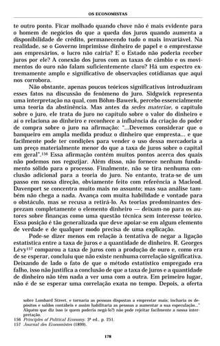 OS ECONOMISTAS


te outro ponto. Ficar molhado quando chove não é mais evidente para
o homem de negócios do que a queda dos juros quando aumenta a
disponibilidade de crédito, permanecendo tudo o mais invariável. Na
realidade, se o Governo imprimisse dinheiro de papel e o emprestasse
aos empresários, o lucro não cairia? E o Estado não poderia receber
juros por ele? A conexão dos juros com as taxas de câmbio e os movi-
mentos do ouro não falam suficientemente claro? Há um espectro ex-
tremamente amplo e significativo de observações cotidianas que aqui
nos corrobora.
      Não obstante, apenas poucos teóricos significativos introduziram
esses fatos na discussão do fenômeno do juro. Sidgwick representa
uma interpretação na qual, com Böhm-Bawerk, percebo essencialmente
uma teoria da abstinência. Mas antes da sedes materiae, o capítulo
sobre o juro, ele trata do juro no capítulo sobre o valor do dinheiro e
aí o relaciona ao dinheiro e reconhece a influência da criação do poder
de compra sobre o juro na afirmação: “...Devemos considerar que o
banqueiro em ampla medida produz o dinheiro que empresta... e que
facilmente pode ter condições para vender o uso dessa mercadoria a
um preço materialmente menor do que a taxa de juros sobre o capital
em geral”.156 Essa afirmação contém muitos pontos acerca dos quais
não podemos nos regozijar. Além disso, não fornece nenhum funda-
mento sólido para o processo. Finalmente, não se tira nenhuma con-
clusão adicional para a teoria do juro. No entanto, trata-se de um
passo em nossa direção, obviamente feito com referência a Macleod.
Davenport se concentra muito mais no assunto; mas sua análise tam-
bém não chega a nada. Avança com muita habilidade e vontade para
o obstáculo, mas se recusa a retirá-lo. As teorias predominantes des-
prezam completamente o elemento dinheiro — deixam-no para os au-
tores sobre finanças como uma questão técnica sem interesse teórico.
Essa posição é tão generalizada que deve apoiar-se em algum elemento
de verdade e de qualquer modo precisa de uma explicação.
      Pode-se dizer menos em relação à tentativa de negar a ligação
estatística entre a taxa de juros e a quantidade de dinheiro. R. Georges
Lévy157 comparou a taxa de juros com a produção de ouro e, como era
de se esperar, concluiu que não existe nenhuma correlação significativa.
Deixando de lado o fato de que o método estatístico empregado era
falho, isso não justifica a conclusão de que a taxa de juros e a quantidade
de dinheiro não têm nada a ver uma com a outra. Em primeiro lugar,
não é de se esperar uma correlação exata no tempo. Depois, a oferta

    sobre Lombard Street, e tornaria as pessoas dispostas a emprestar mais; incharia os de-
    pósitos e saldos contábeis e assim habilitaria as pessoas a aumentar a sua especulação...”
    Alquém que diz isso (e quem poderia negá-lo?) não pode rejeitar facilmente a nossa inter-
    pretação.
156 Principles of Political Economy. 3ª ed., p. 251.
157 Journal des Economistes (1899).

                                             178
 