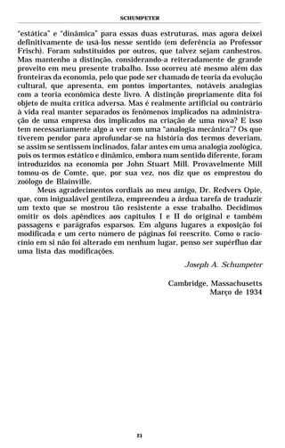 SCHUMPETER


“estática” e “dinâmica” para essas duas estruturas, mas agora deixei
definitivamente de usá-los nesse sentido (em deferência ao Professor
Frisch). Foram substituídos por outros, que talvez sejam canhestros.
Mas mantenho a distinção, considerando-a reiteradamente de grande
proveito em meu presente trabalho. Isso ocorreu até mesmo além das
fronteiras da economia, pelo que pode ser chamado de teoria da evolução
cultural, que apresenta, em pontos importantes, notáveis analogias
com a teoria econômica deste livro. A distinção propriamente dita foi
objeto de muita crítica adversa. Mas é realmente artificial ou contrário
à vida real manter separados os fenômenos implicados na administra-
ção de uma empresa dos implicados na criação de uma nova? E isso
tem necessariamente algo a ver com uma “analogia mecânica”? Os que
tiverem pendor para aprofundar-se na história dos termos deveriam,
se assim se sentissem inclinados, falar antes em uma analogia zoológica,
pois os termos estático e dinâmico, embora num sentido diferente, foram
introduzidos na economia por John Stuart Mill. Provavelmente Mill
tomou-os de Comte, que, por sua vez, nos diz que os emprestou do
zoólogo de Blainville.
      Meus agradecimentos cordiais ao meu amigo, Dr. Redvers Opie,
que, com inigualável gentileza, empreendeu a árdua tarefa de traduzir
um texto que se mostrou tão resistente a esse trabalho. Decidimos
omitir os dois apêndices aos capítulos I e II do original e também
passagens e parágrafos esparsos. Em alguns lugares a exposição foi
modificada e um certo número de páginas foi reescrito. Como o racio-
cínio em si não foi alterado em nenhum lugar, penso ser supérfluo dar
uma lista das modificações.
                                                 Joseph A. Schumpeter

                                            Cambridge, Massachusetts
                                                       Março de 1934




                                   21
 