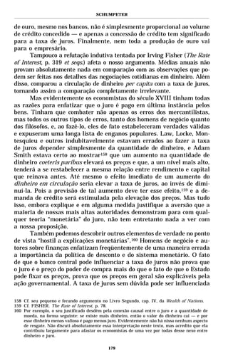SCHUMPETER


de ouro, mesmo nos bancos, não é simplesmente proporcional ao volume
de crédito concedido — e apenas a concessão de crédito tem significado
para a taxa de juros. Finalmente, nem toda a produção de ouro vai
para o empresário.
       Tampouco a refutação indutiva tentada por Irving Fisher (The Rate
of Interest, p. 319 et seqs.) afeta o nosso argumento. Médias anuais não
provam absolutamente nada em comparação com as observações que po-
dem ser feitas nos detalhes das negociações cotidianas em dinheiro. Além
disso, comparou a circulação de dinheiro per capita com a taxa de juros,
tornando assim a comparação completamente irrelevante.
       Mas evidentemente os economistas do século XVIII tinham todas
as razões para enfatizar que o juro é pago em última instância pelos
bens. Tinham que combater não apenas os erros dos mercantilistas,
mas todos os outros tipos de erros, tanto dos homens de negócio quanto
dos filósofos, e, ao fazê-lo, eles de fato estabeleceram verdades válidas
e expuseram uma longa lista de enganos populares. Law, Locke, Mon-
tesquieu e outros indubitavelmente estavam errados ao fazer a taxa
de juros depender simplesmente da quantidade de dinheiro, e Adam
Smith estava certo ao mostrar158 que um aumento na quantidade de
dinheiro coeteris paribus elevará os preços e que, a um nível mais alto,
tenderá a se restabelecer a mesma relação entre rendimento e capital
que reinava antes. Até mesmo o efeito imediato de um aumento do
dinheiro em circulação seria elevar a taxa de juros, ao invés de dimi-
nuí-la. Pois a previsão de tal aumento deve ter esse efeito,159 e a de-
manda de crédito será estimulada pela elevação dos preços. Mas tudo
isso, embora explique e em alguma medida justifique a aversão que a
maioria de nossas mais altas autoridades demonstram para com qual-
quer teoria “monetária” do juro, não tem entretanto nada a ver com
a nossa proposição.
       Também podemos descobrir outros elementos de verdade no ponto
de vista “hostil a explicações monetárias”.160 Homens de negócio e au-
tores sobre finanças enfatizam freqüentemente de uma maneira errada
a importância da política de desconto e do sistema monetário. O fato
de que o banco central pode influenciar a taxa de juros não prova que
o juro é o preço do poder de compra mais do que o fato de que o Estado
pode fixar os preços, prova que os preços em geral são explicáveis pela
ação governamental. A taxa de juros sem dúvida pode ser influenciada

158 Cf. seu pequeno e fecundo argumento no Livro Segundo, cap. IV, da Wealth of Nations.
159 Cf. FISHER. The Rate of Interest, p. 78.
160 Por exemplo, o seu justificado desdém pela conexão causal entre o juro e a quantidade de
    moeda, na forma seguinte: se existe mais dinheiro, então o valor do dinheiro cai — e por
    esse dinheiro menos valioso é pago menos juro. Evidentemente não há nisso nenhum aspecto
    de resgate. Não discuti absolutamente essa interpretação neste texto, mas acredito que ela
    contribuiu largamente para afastar os economistas de uma vez por todas desse nexo entre
    dinheiro e juro.

                                             179
 