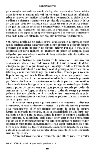 OS ECONOMISTAS


pela atenção prestada ao estado da liquidez, mas o significado teórico
desse fato em si mesmo não vai muito longe. É um caso de influência
sobre os preços por motivos situados fora do mercado. A visão de que,
mediante o sistema monetário e a política de desconto, a taxa de juros
de um país pode ser mantida mais baixa do que a de outros países,
e de que tal política estimula o desenvolvimento econômico, nada mais
é do que um julgamento pré-científico. A organização de um mercado
monetário é tão capaz de ser aperfeiçoada quanto a do mercado de trabalho,
mas nada pode ser alterado, por isso, nos processos fundamentais.

§ 9. Nosso problema se reduz agora simplesmente à questão: quais
são as condições para o aparecimento de um prêmio ao poder de compra
presente por conta do poder de compra futuro? Por que é que, se eu
empresto um certo número de unidades de poder de compra, posso
estipular que um número maior de tais unidades seja devolvido em
alguma data futura?
      Esse é obviamente um fenômeno de mercado. O mercado que
devemos estudar é o mercado monetário. E é um processo de deter-
minação de preços o que temos que investigar. Toda a transação de
empréstimo individual é uma troca real. A princípio parece estranho,
talvez, que uma mercadoria seja, por assim dizer, trocada por si mesma.
Depois dos argumentos de Böhm-Bawerk quanto a esse ponto,161 con-
tudo, não é necessário entrar em maiores detalhes: a troca de presente
por futuro não é uma troca entre coisas iguais, e, por isso, sem sentido,
diferente da troca de algo em um lugar por algo em outro lugar. Assim
como o poder de compra em um lugar pode ser trocado por poder de
compra em outro lugar, assim também o poder de compra presente
pode ser trocado pelo futuro. A analogia entre transações de emprés-
timos e a arbitragem do câmbio é óbvia e pode-se chamar a atenção
do leitor para isso.
      Se conseguirmos provar que em certas circunstâncias — digamos
de uma vez, no caso do desenvolvimento — o poder de compra presente
deve regularmente obter um prêmio por conta do poder de compra
futuro no mercado monetário, então a possibilidade de um fluxo per-
manente de bens para os possuidores de poder de compra é explicada
teoricamente. O capitalista pode então obter uma renda permanente
que em todos os aspectos se comporta como se surgisse no fluxo circular,
embora as suas fontes individualmente não sejam permanentes e em-
bora sejam efeitos do desenvolvimento. E nenhuma imputação ou com-
putação pode alterar algo no caráter dessa corrente de bens enquanto
rendimento líquido.
      Agora podemos indicar diretamente que altura pode ter o valor

161 Cf. BÖHM-BAWERK. Kapital und Kapitalzins. v. II.

                                         180
 