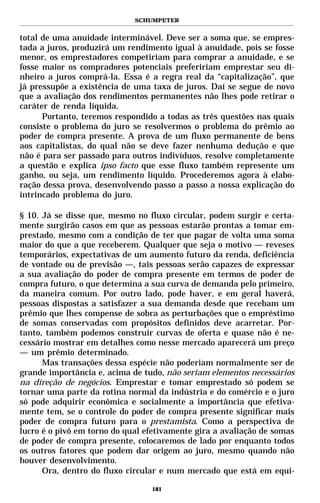 SCHUMPETER


total de uma anuidade interminável. Deve ser a soma que, se empres-
tada a juros, produzirá um rendimento igual à anuidade, pois se fosse
menor, os emprestadores competiriam para comprar a anuidade, e se
fosse maior os compradores potenciais prefeririam emprestar seu di-
nheiro a juros comprá-la. Essa é a regra real da “capitalização”, que
já pressupõe a existência de uma taxa de juros. Daí se segue de novo
que a avaliação dos rendimentos permanentes não lhes pode retirar o
caráter de renda líquida.
      Portanto, teremos respondido a todas as três questões nas quais
consiste o problema do juro se resolvermos o problema do prêmio ao
poder de compra presente. A prova de um fluxo permanente de bens
aos capitalistas, do qual não se deve fazer nenhuma dedução e que
não é para ser passado para outros indivíduos, resolve completamente
a questão e explica ipso facto que esse fluxo também represente um
ganho, ou seja, um rendimento líquido. Procederemos agora à elabo-
ração dessa prova, desenvolvendo passo a passo a nossa explicação do
intrincado problema do juro.

§ 10. Já se disse que, mesmo no fluxo circular, podem surgir e certa-
mente surgirão casos em que as pessoas estarão prontas a tomar em-
prestado, mesmo com a condição de ter que pagar de volta uma soma
maior do que a que receberem. Qualquer que seja o motivo — reveses
temporários, expectativas de um aumento futuro da renda, deficiência
de vontade ou de previsão —, tais pessoas serão capazes de expressar
a sua avaliação do poder de compra presente em termos de poder de
compra futuro, o que determina a sua curva de demanda pelo primeiro,
da maneira comum. Por outro lado, pode haver, e em geral haverá,
pessoas dispostas a satisfazer a sua demanda desde que recebam um
prêmio que lhes compense de sobra as perturbações que o empréstimo
de somas conservadas com propósitos definidos deve acarretar. Por-
tanto, também podemos construir curvas de oferta e quase não é ne-
cessário mostrar em detalhes como nesse mercado aparecerá um preço
— um prêmio determinado.
      Mas transações dessa espécie não poderiam normalmente ser de
grande importância e, acima de tudo, não seriam elementos necessários
na direção de negócios. Emprestar e tomar emprestado só podem se
tornar uma parte da rotina normal da indústria e do comércio e o juro
só pode adquirir econômica e socialmente a importância que efetiva-
mente tem, se o controle do poder de compra presente significar mais
poder de compra futuro para o prestamista. Como a perspectiva de
lucro é o pivô em torno do qual efetivamente gira a avaliação de somas
de poder de compra presente, colocaremos de lado por enquanto todos
os outros fatores que podem dar origem ao juro, mesmo quando não
houver desenvolvimento.
      Ora, dentro do fluxo circular e num mercado que está em equi-

                                 181
 