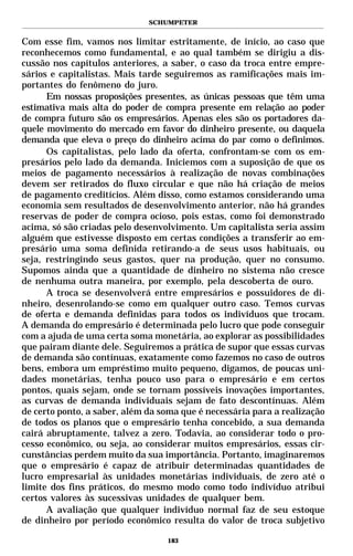 SCHUMPETER


Com esse fim, vamos nos limitar estritamente, de início, ao caso que
reconhecemos como fundamental, e ao qual também se dirigiu a dis-
cussão nos capítulos anteriores, a saber, o caso da troca entre empre-
sários e capitalistas. Mais tarde seguiremos as ramificações mais im-
portantes do fenômeno do juro.
      Em nossas proposições presentes, as únicas pessoas que têm uma
estimativa mais alta do poder de compra presente em relação ao poder
de compra futuro são os empresários. Apenas eles são os portadores da-
quele movimento do mercado em favor do dinheiro presente, ou daquela
demanda que eleva o preço do dinheiro acima do par como o definimos.
      Os capitalistas, pelo lado da oferta, confrontam-se com os em-
presários pelo lado da demanda. Iniciemos com a suposição de que os
meios de pagamento necessários à realização de novas combinações
devem ser retirados do fluxo circular e que não há criação de meios
de pagamento creditícios. Além disso, como estamos considerando uma
economia sem resultados de desenvolvimento anterior, não há grandes
reservas de poder de compra ocioso, pois estas, como foi demonstrado
acima, só são criadas pelo desenvolvimento. Um capitalista seria assim
alguém que estivesse disposto em certas condições a transferir ao em-
presário uma soma definida retirando-a de seus usos habituais, ou
seja, restringindo seus gastos, quer na produção, quer no consumo.
Supomos ainda que a quantidade de dinheiro no sistema não cresce
de nenhuma outra maneira, por exemplo, pela descoberta de ouro.
      A troca se desenvolverá entre empresários e possuidores de di-
nheiro, desenrolando-se como em qualquer outro caso. Temos curvas
de oferta e demanda definidas para todos os indivíduos que trocam.
A demanda do empresário é determinada pelo lucro que pode conseguir
com a ajuda de uma certa soma monetária, ao explorar as possibilidades
que pairam diante dele. Seguiremos a prática de supor que essas curvas
de demanda são contínuas, exatamente como fazemos no caso de outros
bens, embora um empréstimo muito pequeno, digamos, de poucas uni-
dades monetárias, tenha pouco uso para o empresário e em certos
pontos, quais sejam, onde se tornam possíveis inovações importantes,
as curvas de demanda individuais sejam de fato descontínuas. Além
de certo ponto, a saber, além da soma que é necessária para a realização
de todos os planos que o empresário tenha concebido, a sua demanda
cairá abruptamente, talvez a zero. Todavia, ao considerar todo o pro-
cesso econômico, ou seja, ao considerar muitos empresários, essas cir-
cunstâncias perdem muito da sua importância. Portanto, imaginaremos
que o empresário é capaz de atribuir determinadas quantidades de
lucro empresarial às unidades monetárias individuais, de zero até o
limite dos fins práticos, do mesmo modo como todo indivíduo atribui
certos valores às sucessivas unidades de qualquer bem.
      A avaliação que qualquer indivíduo normal faz de seu estoque
de dinheiro por período econômico resulta do valor de troca subjetivo

                                  183
 