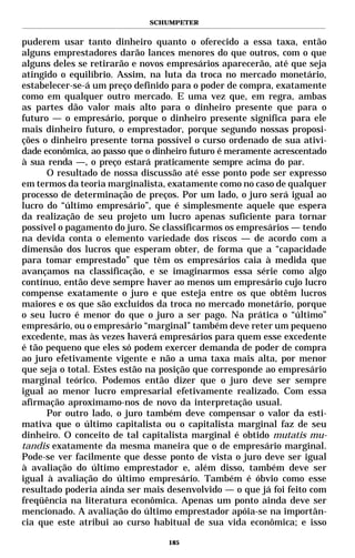 SCHUMPETER


puderem usar tanto dinheiro quanto o oferecido a essa taxa, então
alguns emprestadores darão lances menores do que outros, com o que
alguns deles se retirarão e novos empresários aparecerão, até que seja
atingido o equilíbrio. Assim, na luta da troca no mercado monetário,
estabelecer-se-á um preço definido para o poder de compra, exatamente
como em qualquer outro mercado. E uma vez que, em regra, ambas
as partes dão valor mais alto para o dinheiro presente que para o
futuro — o empresário, porque o dinheiro presente significa para ele
mais dinheiro futuro, o emprestador, porque segundo nossas proposi-
ções o dinheiro presente torna possível o curso ordenado de sua ativi-
dade econômica, ao passo que o dinheiro futuro é meramente acrescentado
à sua renda —, o preço estará praticamente sempre acima do par.
      O resultado de nossa discussão até esse ponto pode ser expresso
em termos da teoria marginalista, exatamente como no caso de qualquer
processo de determinação de preços. Por um lado, o juro será igual ao
lucro do “último empresário”, que é simplesmente aquele que espera
da realização de seu projeto um lucro apenas suficiente para tornar
possível o pagamento do juro. Se classificarmos os empresários — tendo
na devida conta o elemento variedade dos riscos — de acordo com a
dimensão dos lucros que esperam obter, de forma que a “capacidade
para tomar emprestado” que têm os empresários caia à medida que
avançamos na classificação, e se imaginarmos essa série como algo
contínuo, então deve sempre haver ao menos um empresário cujo lucro
compense exatamente o juro e que esteja entre os que obtêm lucros
maiores e os que são excluídos da troca no mercado monetário, porque
o seu lucro é menor do que o juro a ser pago. Na prática o “último”
empresário, ou o empresário “marginal” também deve reter um pequeno
excedente, mas às vezes haverá empresários para quem esse excedente
é tão pequeno que eles só podem exercer demanda de poder de compra
ao juro efetivamente vigente e não a uma taxa mais alta, por menor
que seja o total. Estes estão na posição que corresponde ao empresário
marginal teórico. Podemos então dizer que o juro deve ser sempre
igual ao menor lucro empresarial efetivamente realizado. Com essa
afirmação aproximamo-nos de novo da interpretação usual.
      Por outro lado, o juro também deve compensar o valor da esti-
mativa que o último capitalista ou o capitalista marginal faz de seu
dinheiro. O conceito de tal capitalista marginal é obtido mutatis mu-
tandis exatamente da mesma maneira que o de empresário marginal.
Pode-se ver facilmente que desse ponto de vista o juro deve ser igual
à avaliação do último emprestador e, além disso, também deve ser
igual à avaliação do último empresário. Também é óbvio como esse
resultado poderia ainda ser mais desenvolvido — o que já foi feito com
freqüência na literatura econômica. Apenas um ponto ainda deve ser
mencionado. A avaliação do último emprestador apóia-se na importân-
cia que este atribui ao curso habitual de sua vida econômica; e isso

                                  185
 
