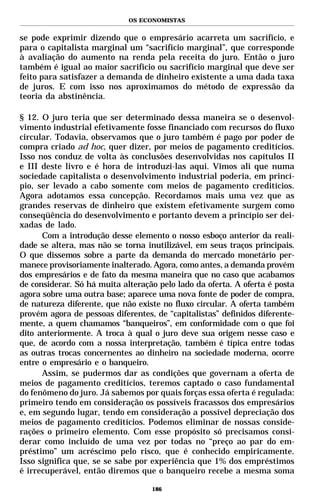 OS ECONOMISTAS


se pode exprimir dizendo que o empresário acarreta um sacrifício, e
para o capitalista marginal um “sacrifício marginal”, que corresponde
à avaliação do aumento na renda pela receita do juro. Então o juro
também é igual ao maior sacrifício ou sacrifício marginal que deve ser
feito para satisfazer a demanda de dinheiro existente a uma dada taxa
de juros. E com isso nos aproximamos do método de expressão da
teoria da abstinência.

§ 12. O juro teria que ser determinado dessa maneira se o desenvol-
vimento industrial efetivamente fosse financiado com recursos do fluxo
circular. Todavia, observamos que o juro também é pago por poder de
compra criado ad hoc, quer dizer, por meios de pagamento creditícios.
Isso nos conduz de volta às conclusões desenvolvidas nos capítulos II
e III deste livro e é hora de introduzi-las aqui. Vimos ali que numa
sociedade capitalista o desenvolvimento industrial poderia, em princí-
pio, ser levado a cabo somente com meios de pagamento creditícios.
Agora adotamos essa concepção. Recordamos mais uma vez que as
grandes reservas de dinheiro que existem efetivamente surgem como
conseqüência do desenvolvimento e portanto devem a princípio ser dei-
xadas de lado.
      Com a introdução desse elemento o nosso esboço anterior da reali-
dade se altera, mas não se torna inutilizável, em seus traços principais.
O que dissemos sobre a parte da demanda do mercado monetário per-
manece provisoriamente inalterado. Agora, como antes, a demanda provém
dos empresários e de fato da mesma maneira que no caso que acabamos
de considerar. Só há muita alteração pelo lado da oferta. A oferta é posta
agora sobre uma outra base; aparece uma nova fonte de poder de compra,
de natureza diferente, que não existe no fluxo circular. A oferta também
provém agora de pessoas diferentes, de “capitalistas” definidos diferente-
mente, a quem chamamos “banqueiros”, em conformidade com o que foi
dito anteriormente. A troca à qual o juro deve sua origem nesse caso e
que, de acordo com a nossa interpretação, também é típica entre todas
as outras trocas concernentes ao dinheiro na sociedade moderna, ocorre
entre o empresário e o banqueiro.
      Assim, se pudermos dar as condições que governam a oferta de
meios de pagamento creditícios, teremos captado o caso fundamental
do fenômeno do juro. Já sabemos por quais forças essa oferta é regulada:
primeiro tendo em consideração os possíveis fracassos dos empresários
e, em segundo lugar, tendo em consideração a possível depreciação dos
meios de pagamento creditícios. Podemos eliminar de nossas conside-
rações o primeiro elemento. Com esse propósito só precisamos consi-
derar como incluído de uma vez por todas no “preço ao par do em-
préstimo” um acréscimo pelo risco, que é conhecido empiricamente.
Isso significa que, se se sabe por experiência que 1% dos empréstimos
é irrecuperável, então diremos que o banqueiro recebe a mesma soma

                                   186
 