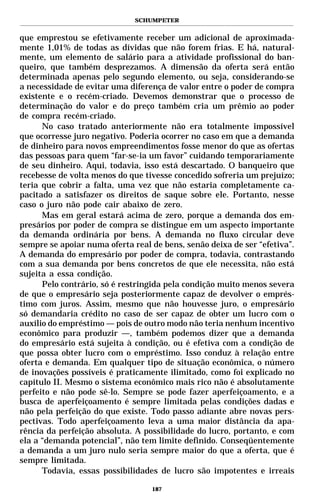 SCHUMPETER


que emprestou se efetivamente receber um adicional de aproximada-
mente 1,01% de todas as dívidas que não forem frias. E há, natural-
mente, um elemento de salário para a atividade profissional do ban-
queiro, que também desprezamos. A dimensão da oferta será então
determinada apenas pelo segundo elemento, ou seja, considerando-se
a necessidade de evitar uma diferença de valor entre o poder de compra
existente e o recém-criado. Devemos demonstrar que o processo de
determinação do valor e do preço também cria um prêmio ao poder
de compra recém-criado.
      No caso tratado anteriormente não era totalmente impossível
que ocorresse juro negativo. Poderia ocorrer no caso em que a demanda
de dinheiro para novos empreendimentos fosse menor do que as ofertas
das pessoas para quem “far-se-ia um favor” cuidando temporariamente
de seu dinheiro. Aqui, todavia, isso está descartado. O banqueiro que
recebesse de volta menos do que tivesse concedido sofreria um prejuízo;
teria que cobrir a falta, uma vez que não estaria completamente ca-
pacitado a satisfazer os direitos de saque sobre ele. Portanto, nesse
caso o juro não pode cair abaixo de zero.
      Mas em geral estará acima de zero, porque a demanda dos em-
presários por poder de compra se distingue em um aspecto importante
da demanda ordinária por bens. A demanda no fluxo circular deve
sempre se apoiar numa oferta real de bens, senão deixa de ser “efetiva”.
A demanda do empresário por poder de compra, todavia, contrastando
com a sua demanda por bens concretos de que ele necessita, não está
sujeita a essa condição.
      Pelo contrário, só é restringida pela condição muito menos severa
de que o empresário seja posteriormente capaz de devolver o emprés-
timo com juros. Assim, mesmo que não houvesse juro, o empresário
só demandaria crédito no caso de ser capaz de obter um lucro com o
auxílio do empréstimo — pois de outro modo não teria nenhum incentivo
econômico para produzir —, também podemos dizer que a demanda
do empresário está sujeita à condição, ou é efetiva com a condição de
que possa obter lucro com o empréstimo. Isso conduz à relação entre
oferta e demanda. Em qualquer tipo de situação econômica, o número
de inovações possíveis é praticamente ilimitado, como foi explicado no
capítulo II. Mesmo o sistema econômico mais rico não é absolutamente
perfeito e não pode sê-lo. Sempre se pode fazer aperfeiçoamento, e a
busca de aperfeiçoamento é sempre limitada pelas condições dadas e
não pela perfeição do que existe. Todo passo adiante abre novas pers-
pectivas. Todo aperfeiçoamento leva a uma maior distância da apa-
rência da perfeição absoluta. A possibilidade do lucro, portanto, e com
ela a “demanda potencial”, não tem limite definido. Conseqüentemente
a demanda a um juro nulo seria sempre maior do que a oferta, que é
sempre limitada.
      Todavia, essas possibilidades de lucro são impotentes e irreais

                                  187
 