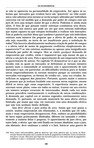 OS ECONOMISTAS


se não se apoiarem na personalidade do empresário. Até agora só sa-
bemos que inovações que rendem lucro são “possíveis” na vida econô-
mica; não sabemos nem mesmo se serão sempre adotadas por indivíduos
concretos em tal medida que a demanda por poder de compra com um
juro de zero seja sempre maior do que a oferta. Podemos ir ainda mais
além. O fato de que possam existir sistemas econômicos sem desen-
volvimento nos mostra que pode ser até que nem existam indivíduos
que sejam capazes ou que estejam inclinados a realizar tais inovações.
Não se poderia concluir disso que também é possível que tais indivíduos
existam num número tão pequeno que a oferta de poder de compra
não seja exaurida, ao invés de ser insuficiente para a satisfação de
todos? Não haveria absolutamente nenhuma criação de poder de compra
e a oferta total de meios de pagamento creditícios simplesmente de-
sapareceria164 se não existisse nenhuma ou apenas uma insignificante
demanda por poder de compra. Mas se existe qualquer demanda de
empresários por crédito, então é impossível que seja menor do que a
oferta a um juro de zero. Pois o aparecimento de um empresário facilita
o aparecimento de outros. No capítulo VI demonstrar-se-á que os obs-
táculos com os quais as inovações se defrontam se tornam menores
quanto mais a comunidade se acostuma com o aparecimento de tais
inovações e que, em particular, as dificuldades técnicas para se fundar
novos empreendimentos se tornam menores porque as conexões com
mercados estrangeiros, as formas de crédito etc., uma vez criadas, be-
neficiam os epígonos dos pioneiros. Portanto, quanto maior o número
de pessoas que já tenham fundado com sucesso novos negócios, menos
difícil se torna agir como empresário. A experiência mostra que os
sucessos nesse plano, como em todos os outros, trazem em sua esteira
um número sempre crescente de interessados, donde cada vez mais
pessoas procedem continuamente à realização de novas combinações.
A demanda por capital em si mesma engendra continuamente nova
demanda. E, portanto, no mercado monetário há uma oferta efetiva
limitada, por maior que seja, em contraste com uma demanda efetiva
que não tem nenhum limite definido.
       Isso deve elevar o juro acima de zero. Assim que esse passa a
existir, muitos empresários são eliminados, e, à medida que ele sobe,
mais e mais empresários desaparecem. Pois, embora as possibilidades
de lucro sejam praticamente ilimitadas, diferem em tamanho e eviden-
temente a maioria delas é pequena. O aparecimento do juro eleva, por
outro lado, a oferta, que não está fixada em termos absolutos, mas o juro,
não obstante, deve continuar a existir e o fará. Inicia-se uma guerra de

164 Para evitar mal-entendidos, pode-se observar que seria possível que as trocas no fluxo
    circular fossem efetuadas com o auxílio de meios de pagamento creditícios. Estes circulariam
    sem juro e ao par. Mas para que haja um incentivo para se criar mais meios de pagamento
    creditícios o juro é certamente necessário.

                                              188
 