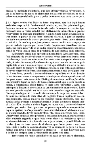 SCHUMPETER


preços no mercado monetário, que não descreveremos novamente, e,
sob a influência de todos os elementos do sistema econômico, se esta-
belece um preço definido para o poder de compra que deve conter juro.

§ 13. Agora temos que ligar os fatos empíricos, que até aqui foram
excluídos, ao princípio fundamental relativo ao juro. Em primeiro lugar,
devemos enumerar todas as fontes de poder de compra existentes (por
contraste com o recém-criado) que efetivamente alimentam o grande
reservatório do mercado monetário; e, em segundo lugar, devemos mos-
trar como, a partir de sua base bastante estreita, o juro se espalha
por toda a economia de trocas, permeia, por assim dizer, todo o sistema
econômico, de modo que o juro parece ocupar muito mais espaço do
que se poderia esperar por nossa teoria. Só podemos considerar nosso
problema como resolvido se se puder explorar exaustivamente do nosso
ponto de vista toda a área do problema do juro nessas duas direções.
      A primeira tarefa não apresenta dificuldades. Antes de tudo, toda
fase concreta de desenvolvimento começa, como dissemos acima, com
uma herança das fases anteriores. Um reservatório de poder de compra
pode já estar formado pelos elementos que a economia de trocas pré-
capitalista criou e assim sempre haverá quantidades maiores ou me-
nores de poder de compra no sistema econômico, que estão à disposição
de novos empreendimentos, seja permanentemente, seja por algum tem-
po. Além disso, quando o desenvolvimento capitalista está em funcio-
namento uma corrente sempre crescente de poder de compra disponível
flui para o mercado monetário. Distinguiremos três ramificações dela.
Em primeiro lugar, a parte do lucro empresarial, que é sem dúvida a
maior, é empregada dessa forma; o lucro será “investido”. Aqui, em
princípio, é bastante irrelevante se um empresário investe o seu lucro
em seu próprio negócio ou se a soma em questão chega ao mercado.
Em segundo lugar, se o caso do afastamento de empresários ou talvez
de seus sucessores da vida ativa de negócios leva à liquidação do em-
preendimento, somas maiores ou menores ficam liberadas, sem que
outras somas sempre e necessariamente fiquem ao mesmo tempo imo-
bilizadas. Em terceiro e último lugar, os lucros que o desenvolvimento
carreia, por assim dizer, para outras pessoas que não os empresários,
e que se apóiam nas “repercussões do desenvolvimento”, virão em maior
ou menor medida, direta ou indiretamente, para o mercado monetário.
Observemos aqui que esse processo é acessório ainda num outro sentido
além daquele segundo o qual essa soma deve sua existência apenas
ao desenvolvimento: é o fato de que o juro existe, a possibilidade de
receber juro por essa soma de dinheiro, que drena para o mercado
monetário o poder de compra disponível. A aquisição de juro é o único
motivo que leva o seu possuidor a oferecê-lo — se não houvesse juro
o poder de compra seria armazenado ou gasto em bens.
      Isso ocorre de modo semelhante no caso de um outro elemento.

                                  189
 
