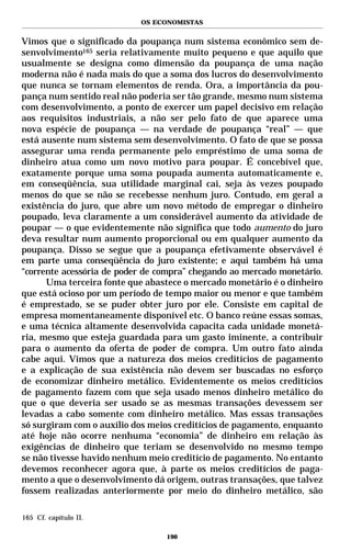 OS ECONOMISTAS


Vimos que o significado da poupança num sistema econômico sem de-
senvolvimento165 seria relativamente muito pequeno e que aquilo que
usualmente se designa como dimensão da poupança de uma nação
moderna não é nada mais do que a soma dos lucros do desenvolvimento
que nunca se tornam elementos de renda. Ora, a importância da pou-
pança num sentido real não poderia ser tão grande, mesmo num sistema
com desenvolvimento, a ponto de exercer um papel decisivo em relação
aos requisitos industriais, a não ser pelo fato de que aparece uma
nova espécie de poupança — na verdade de poupança “real” — que
está ausente num sistema sem desenvolvimento. O fato de que se possa
assegurar uma renda permanente pelo empréstimo de uma soma de
dinheiro atua como um novo motivo para poupar. É concebível que,
exatamente porque uma soma poupada aumenta automaticamente e,
em conseqüência, sua utilidade marginal cai, seja às vezes poupado
menos do que se não se recebesse nenhum juro. Contudo, em geral a
existência do juro, que abre um novo método de empregar o dinheiro
poupado, leva claramente a um considerável aumento da atividade de
poupar — o que evidentemente não significa que todo aumento do juro
deva resultar num aumento proporcional ou em qualquer aumento da
poupança. Disso se segue que a poupança efetivamente observável é
em parte uma conseqüência do juro existente; e aqui também há uma
“corrente acessória de poder de compra” chegando ao mercado monetário.
      Uma terceira fonte que abastece o mercado monetário é o dinheiro
que está ocioso por um período de tempo maior ou menor e que também
é emprestado, se se puder obter juro por ele. Consiste em capital de
empresa momentaneamente disponível etc. O banco reúne essas somas,
e uma técnica altamente desenvolvida capacita cada unidade monetá-
ria, mesmo que esteja guardada para um gasto iminente, a contribuir
para o aumento da oferta de poder de compra. Um outro fato ainda
cabe aqui. Vimos que a natureza dos meios creditícios de pagamento
e a explicação de sua existência não devem ser buscadas no esforço
de economizar dinheiro metálico. Evidentemente os meios creditícios
de pagamento fazem com que seja usado menos dinheiro metálico do
que o que deveria ser usado se as mesmas transações devessem ser
levadas a cabo somente com dinheiro metálico. Mas essas transações
só surgiram com o auxílio dos meios creditícios de pagamento, enquanto
até hoje não ocorre nenhuma “economia” de dinheiro em relação às
exigências de dinheiro que teriam se desenvolvido no mesmo tempo
se não tivesse havido nenhum meio creditício de pagamento. No entanto
devemos reconhecer agora que, à parte os meios creditícios de paga-
mento a que o desenvolvimento dá origem, outras transações, que talvez
fossem realizadas anteriormente por meio do dinheiro metálico, são

165 Cf. capítulo II.

                                 190
 