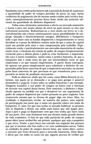 SCHUMPETER


liquidadas com crédito pelos bancos sob a pressão do desejo de aumentar
a quantidade de poder de compra portador de juros; ou seja, meios
creditícios de pagamento são do mesmo modo criados pela técnica ban-
cária, conseqüentemente provém dessa fonte ainda um aumento adi-
cional da quantidade de dinheiro disponível.
      Todos esses elementos aumentam a oferta no mercado monetário
e fazem o juro cair muito abaixo do nível no qual estaria se eles não
estivessem presentes. Reduziriam-no a zero muito em breve se o de-
senvolvimento não criasse continuamente novas possibilidades de em-
prego. Quando o desenvolvimento estagna, dificilmente o banqueiro
sabe o que fazer com os fundos disponíveis e freqüentemente se torna
duvidoso se o preço do dinheiro contém mais do que a soma de capital
mais um prêmio pelo risco e uma compensação pelo trabalho. Espe-
cialmente então, e particularmente nos mercados monetários de nações
muito ricas, o elemento da criação de poder de compra freqüentemente
retrocede para o último plano e pode-se criar facilmente a impressão,
tão cara à teoria econômica, assim como à prática bancária, de que o
banqueiro não é nada mais do que um intermediário entre os que
emprestam e os que tomam empréstimos. A partir dessa concepção,
há apenas um passo simplesmente para substituir o dinheiro do em-
prestador pelos bens concretos de que o empresário necessita, ou mesmo
pelos bens concretos de que precisam os que transferem para o em-
presário os meios de produção necessários.
      Pode-se observar ainda que há casos, como Böhm-Bawerk já en-
fatizou, nos quais só se demanda e se paga juro porque é possível
demandá-lo e pagá-lo. O juro sobre os saldos bancários é um exemplo.
Ninguém transfere o seu poder de compra ao banco com a intenção
de investir seu capital dessa forma. Pelo contrário, o dinheiro é depo-
sitado apenas na medida em que é desejável ter um suprimento de
poder de compra disponível por razões pessoais ou para negócios. Isso
aconteceria mesmo que se tivesse de pagar algo em troca. Mas, na
realidade, o depositante recebe, na maioria dos países, uma espécie
de participação nos juros que a soma em questão coloca nas mãos do
banqueiro. E, uma vez que isso tenha se tornado habitual, as pessoas
não se disporão a deixar um saldo num banco que não pague juro.
Aqui o juro é pago ao depositante sem que este tenha que fazer nada
de sua parte. Ora, esse fenômeno tem um alcance muito grande dentro
da vida econômica. O fato de que toda partícula de poder de compra
possa obter juros atribui-lhe um prêmio, qualquer que seja o propósito
a que sirva. Assim, o juro força sua entrada nos negócios das pessoas
que por si mesmas não têm nada a ver com combinações novas. Todas
as unidades de poder de compra devem lutar, por assim dizer, contra
a corrente que tenta drená-la para o mercado monetário. Além disso,
é óbvio que em todos os casos em que alguém precisa de crédito por

                                  191
 