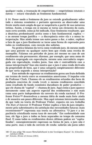 OS ECONOMISTAS


qualquer razão, a transação de empréstimo — empréstimos estatais e
outros — estará vinculada ao fenômeno fundamental.

§ 14. Desse modo o fenômeno do juro se estende gradualmente sobre
todo o sistema econômico e portanto apresenta ao observador uma
frente muito mais ampla do que se suspeitaria a partir de sua natureza
íntima. Assim, o tempo em si mesmo se torna um elemento do custo,
num certo sentido, como já foi indicado. Esse fenômeno resultante, que
a doutrina predominante aceita como o fato fundamental, explica —
e ao mesmo tempo justifica — a discrepância entre ela e a nossa in-
terpretação. Mas ainda temos um outro passo a dar, a saber, explicar
o fato de que o juro finalmente se torne uma forma de expressão para
todos os rendimentos, com exceção dos salários.
       Na prática falamos da terra como rendendo juro, do mesmo modo
que uma patente ou qualquer outro bem que renda uma receita de
monopólio. Falamos em portador de juros até mesmo no caso de um
rendimento não permanente; dizemos, por exemplo, que uma soma de
dinheiro empregada em especulação, mesmo uma mercadoria empre-
gada em especulação, rendeu juros. Isso não é contraditório com a
nossa interpretação? Isso não mostra que o juro é uma renda derivada
da propriedade de bens, que é uma categoria completamente diferente
do que seria segundo a nossa interpretação?
       Esse método de expressar os rendimentos gerou um fruto definido
em termos de teoria entre os economistas americanos. O impulso veio
do Professor Clark. Chamou ele os rendimentos oriundos dos bens de
produção concretos de renda (rent); o mesmo rendimento concebido
como resultado do fundo econômico duradouro de poder produtivo —
que ele chama de “capital” — chamou de juro. Aqui então o juro aparece
meramente como um aspecto especial dos rendimentos e não mais
como uma parte independente da corrente da renda nacional. O Pro-
fessor Fetter166 desenvolveu a mesma idéia de modo mais forte ainda
e de maneira um pouco diferente. Mas aqui estamos interessados mais
do que tudo na teoria do Professor Fisher, exposta em seu trabalho
The Rate of Interest. O Professor Fisher explica o fato do juro simples-
mente pela subestimativa da satisfação das necessidades futuras; mais
recentemente167 expressou sua teoria na afirmativa: “O juro é a im-
paciência cristalizada numa taxa de mercado.” Em conformidade com
isso, ele liga o juro a todos os bens separados no tempo do consumo
final. E como todos os rendimentos destes últimos podem ser “capita-
lizados”, conseqüentemente expressos na forma de juro, o juro não é
uma parte, mas o todo da corrente de renda: salários são juros sobre

166 Cf. meu artigo “Die neuere Wirtschaftstheorie in den Vereinigten Staaten”. In: Schmollers
    Jahrbuch (1910).
167 Scientia, Rivista di Scienza (1911).

                                             192
 