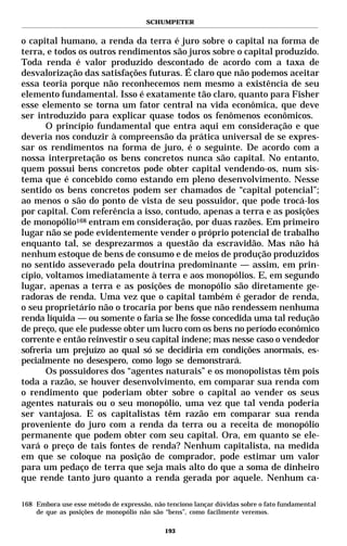 SCHUMPETER


o capital humano, a renda da terra é juro sobre o capital na forma de
terra, e todos os outros rendimentos são juros sobre o capital produzido.
Toda renda é valor produzido descontado de acordo com a taxa de
desvalorização das satisfações futuras. É claro que não podemos aceitar
essa teoria porque não reconhecemos nem mesmo a existência de seu
elemento fundamental. Isso é exatamente tão claro, quanto para Fisher
esse elemento se torna um fator central na vida econômica, que deve
ser introduzido para explicar quase todos os fenômenos econômicos.
       O princípio fundamental que entra aqui em consideração e que
deveria nos conduzir à compreensão da prática universal de se expres-
sar os rendimentos na forma de juro, é o seguinte. De acordo com a
nossa interpretação os bens concretos nunca são capital. No entanto,
quem possui bens concretos pode obter capital vendendo-os, num sis-
tema que é concebido como estando em pleno desenvolvimento. Nesse
sentido os bens concretos podem ser chamados de “capital potencial”;
ao menos o são do ponto de vista de seu possuidor, que pode trocá-los
por capital. Com referência a isso, contudo, apenas a terra e as posições
de monopólio168 entram em consideração, por duas razões. Em primeiro
lugar não se pode evidentemente vender o próprio potencial de trabalho
enquanto tal, se desprezarmos a questão da escravidão. Mas não há
nenhum estoque de bens de consumo e de meios de produção produzidos
no sentido asseverado pela doutrina predominante — assim, em prin-
cípio, voltamos imediatamente à terra e aos monopólios. E, em segundo
lugar, apenas a terra e as posições de monopólio são diretamente ge-
radoras de renda. Uma vez que o capital também é gerador de renda,
o seu proprietário não o trocaria por bens que não rendessem nenhuma
renda líquida — ou somente o faria se lhe fosse concedida uma tal redução
de preço, que ele pudesse obter um lucro com os bens no período econômico
corrente e então reinvestir o seu capital indene; mas nesse caso o vendedor
sofreria um prejuízo ao qual só se decidiria em condições anormais, es-
pecialmente no desespero, como logo se demonstrará.
       Os possuidores dos “agentes naturais” e os monopolistas têm pois
toda a razão, se houver desenvolvimento, em comparar sua renda com
o rendimento que poderiam obter sobre o capital ao vender os seus
agentes naturais ou o seu monopólio, uma vez que tal venda poderia
ser vantajosa. E os capitalistas têm razão em comparar sua renda
proveniente do juro com a renda da terra ou a receita de monopólio
permanente que podem obter com seu capital. Ora, em quanto se ele-
vará o preço de tais fontes de renda? Nenhum capitalista, na medida
em que se coloque na posição de comprador, pode estimar um valor
para um pedaço de terra que seja mais alto do que a soma de dinheiro
que rende tanto juro quanto a renda gerada por aquele. Nenhum ca-

168 Embora use esse método de expressão, não tenciono lançar dúvidas sobre o fato fundamental
    de que as posições de monopólio não são “bens”, como facilmente veremos.

                                             193
 