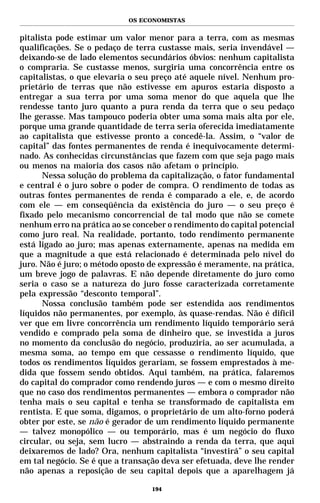 OS ECONOMISTAS


pitalista pode estimar um valor menor para a terra, com as mesmas
qualificações. Se o pedaço de terra custasse mais, seria invendável —
deixando-se de lado elementos secundários óbvios: nenhum capitalista
o compraria. Se custasse menos, surgiria uma concorrência entre os
capitalistas, o que elevaria o seu preço até aquele nível. Nenhum pro-
prietário de terras que não estivesse em apuros estaria disposto a
entregar a sua terra por uma soma menor do que aquela que lhe
rendesse tanto juro quanto a pura renda da terra que o seu pedaço
lhe gerasse. Mas tampouco poderia obter uma soma mais alta por ele,
porque uma grande quantidade de terra seria oferecida imediatamente
ao capitalista que estivesse pronto a concedê-la. Assim, o “valor de
capital” das fontes permanentes de renda é inequivocamente determi-
nado. As conhecidas circunstâncias que fazem com que seja pago mais
ou menos na maioria dos casos não afetam o princípio.
      Nessa solução do problema da capitalização, o fator fundamental
e central é o juro sobre o poder de compra. O rendimento de todas as
outras fontes permanentes de renda é comparado a ele, e, de acordo
com ele — em conseqüência da existência do juro — o seu preço é
fixado pelo mecanismo concorrencial de tal modo que não se comete
nenhum erro na prática ao se conceber o rendimento do capital potencial
como juro real. Na realidade, portanto, todo rendimento permanente
está ligado ao juro; mas apenas externamente, apenas na medida em
que a magnitude a que está relacionado é determinada pelo nível do
juro. Não é juro; o método oposto de expressão é meramente, na prática,
um breve jogo de palavras. E não depende diretamente do juro como
seria o caso se a natureza do juro fosse caracterizada corretamente
pela expressão “desconto temporal”.
      Nossa conclusão também pode ser estendida aos rendimentos
líquidos não permanentes, por exemplo, às quase-rendas. Não é difícil
ver que em livre concorrência um rendimento líquido temporário será
vendido e comprado pela soma de dinheiro que, se investida a juros
no momento da conclusão do negócio, produziria, ao ser acumulada, a
mesma soma, ao tempo em que cessasse o rendimento líquido, que
todos os rendimentos líquidos gerariam, se fossem emprestados à me-
dida que fossem sendo obtidos. Aqui também, na prática, falaremos
do capital do comprador como rendendo juros — e com o mesmo direito
que no caso dos rendimentos permanentes — embora o comprador não
tenha mais o seu capital e tenha se transformado de capitalista em
rentista. E que soma, digamos, o proprietário de um alto-forno poderá
obter por este, se não é gerador de um rendimento líquido permanente
— talvez monopólico — ou temporário, mas é um negócio do fluxo
circular, ou seja, sem lucro — abstraindo a renda da terra, que aqui
deixaremos de lado? Ora, nenhum capitalista “investirá” o seu capital
em tal negócio. Se é que a transação deva ser efetuada, deve lhe render
não apenas a reposição de seu capital depois que a aparelhagem já

                                  194
 