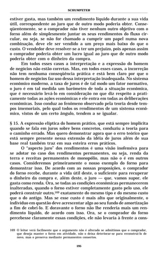 SCHUMPETER


estiver gasta, mas também um rendimento líquido durante a sua vida
útil, correspondente ao juro que de outro modo poderia obter. Conse-
qüentemente, se o comprador não tiver nenhum outro objetivo com o
forno além de simplesmente juntar os seus rendimentos do fluxo cir-
cular, ou seja, se não for chamado a cumprir um papel numa nova
combinação, deve ele ser vendido a um preço mais baixo do que o
custo. O vendedor deve resolver-se a ter um prejuízo, pois apenas assim
o comprador poderia obter um lucro igual ao juro que de outro modo
poderia obter com o dinheiro da compra.
       Em todos esses casos a interpretação e a expressão do homem
de negócios não estão corretas. Mas, em todos esses casos, a incorreção
não tem nenhuma conseqüência prática e está bem claro por que o
homem de negócios faz uso dessa interpretação inadequada. No sistema
econômico moderno, a taxa de juros é de tal modo um fator normativo,
o juro é em tal medida um barômetro de toda a situação econômica,
que é necessário levá-lo em consideração no que diz respeito a prati-
camente todas as ações econômicas e ele entra em todas as deliberações
econômicas. Isso conduz ao fenômeno observado pela teoria desde tem-
pos imemoriais, pelo qual todos os rendimentos de um sistema econô-
mico, vistos de um certo ângulo, tendem a se igualar.

§ 15. A expressão elíptica do homem prático, que está sempre implícita
quando se fala em juros sobre bens concretos, conduziu a teoria para
o caminho errado. Mas quero demonstrar agora que o erro teórico que
está sempre presente nessa extensão da idéia de juros além de sua
base real também traz em sua esteira erros práticos.
      O “aspecto juro” dos rendimentos é uma visão inofensiva para
se adotar no caso dos rendimentos permanentes, ou seja, renda da
terra e receitas permanentes de monopólio, mas não o é em outros
casos. Consideremos primeiramente o nosso exemplo do forno para
demonstrar isso. De acordo com as nossas proposições, o comprador
do forno recebe, durante a vida útil deste, o suficiente para recuperar
o dinheiro da compra e, além deste, o juro — que, vamos supor, ele
gasta como renda. Ora, se todas as condições econômicas permanecerem
inalteradas, quando o forno estiver completamente gasto pelo uso, ele
poderá construir outro,169 exatamente do mesmo tipo e do mesmo custo
que o do antigo. Mas se esse custo é mais alto que originalmente, o
indivíduo em questão deve acrescentar algo ao seu fundo de amortização
a fim de cobri-lo. E doravante o forno não lhe renderia mais um ren-
dimento líquido, de acordo com isso. Ora, se o comprador do forno
percebesse claramente essas condições, ele não levaria à frente a cons-

169 O leitor verá facilmente que o argumento não é alterado se admitimos que o comprador,
    que deseja manter o forno em atividade, não o deixa deteriorar-se para reconstruí-lo de
    novo, mas o preserva mediante permanentes consertos.

                                            195
 