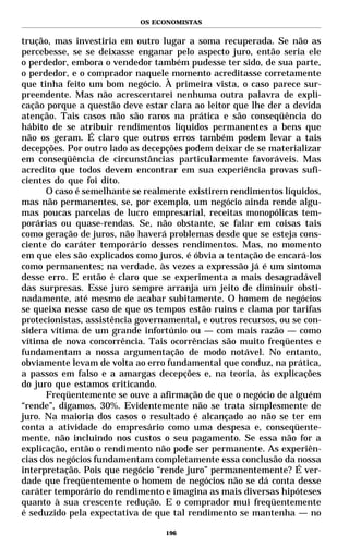 OS ECONOMISTAS


trução, mas investiria em outro lugar a soma recuperada. Se não as
percebesse, se se deixasse enganar pelo aspecto juro, então seria ele
o perdedor, embora o vendedor também pudesse ter sido, de sua parte,
o perdedor, e o comprador naquele momento acreditasse corretamente
que tinha feito um bom negócio. À primeira vista, o caso parece sur-
preendente. Mas não acrescentarei nenhuma outra palavra de expli-
cação porque a questão deve estar clara ao leitor que lhe der a devida
atenção. Tais casos não são raros na prática e são conseqüência do
hábito de se atribuir rendimentos líquidos permanentes a bens que
não os geram. É claro que outros erros também podem levar a tais
decepções. Por outro lado as decepções podem deixar de se materializar
em conseqüência de circunstâncias particularmente favoráveis. Mas
acredito que todos devem encontrar em sua experiência provas sufi-
cientes do que foi dito.
      O caso é semelhante se realmente existirem rendimentos líquidos,
mas não permanentes, se, por exemplo, um negócio ainda rende algu-
mas poucas parcelas de lucro empresarial, receitas monopólicas tem-
porárias ou quase-rendas. Se, não obstante, se falar em coisas tais
como geração de juros, não haverá problemas desde que se esteja cons-
ciente do caráter temporário desses rendimentos. Mas, no momento
em que eles são explicados como juros, é óbvia a tentação de encará-los
como permanentes; na verdade, às vezes a expressão já é um sintoma
desse erro. E então é claro que se experimenta a mais desagradável
das surpresas. Esse juro sempre arranja um jeito de diminuir obsti-
nadamente, até mesmo de acabar subitamente. O homem de negócios
se queixa nesse caso de que os tempos estão ruins e clama por tarifas
protecionistas, assistência governamental, e outros recursos, ou se con-
sidera vítima de um grande infortúnio ou — com mais razão — como
vítima de nova concorrência. Tais ocorrências são muito freqüentes e
fundamentam a nossa argumentação de modo notável. No entanto,
obviamente levam de volta ao erro fundamental que conduz, na prática,
a passos em falso e a amargas decepções e, na teoria, às explicações
do juro que estamos criticando.
      Freqüentemente se ouve a afirmação de que o negócio de alguém
“rende”, digamos, 30%. Evidentemente não se trata simplesmente de
juro. Na maioria dos casos o resultado é alcançado ao não se ter em
conta a atividade do empresário como uma despesa e, conseqüente-
mente, não incluindo nos custos o seu pagamento. Se essa não for a
explicação, então o rendimento não pode ser permanente. As experiên-
cias dos negócios fundamentam completamente essa conclusão da nossa
interpretação. Pois que negócio “rende juro” permanentemente? É ver-
dade que freqüentemente o homem de negócios não se dá conta desse
caráter temporário do rendimento e imagina as mais diversas hipóteses
quanto à sua crescente redução. E o comprador mui freqüentemente
é seduzido pela expectativa de que tal rendimento se mantenha — no

                                  196
 