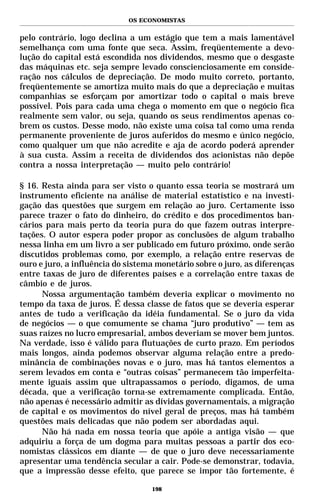 OS ECONOMISTAS


pelo contrário, logo declina a um estágio que tem a mais lamentável
semelhança com uma fonte que seca. Assim, freqüentemente a devo-
lução do capital está escondida nos dividendos, mesmo que o desgaste
das máquinas etc. seja sempre levado conscienciosamente em conside-
ração nos cálculos de depreciação. De modo muito correto, portanto,
freqüentemente se amortiza muito mais do que a depreciação e muitas
companhias se esforçam por amortizar todo o capital o mais breve
possível. Pois para cada uma chega o momento em que o negócio fica
realmente sem valor, ou seja, quando os seus rendimentos apenas co-
brem os custos. Desse modo, não existe uma coisa tal como uma renda
permanente proveniente de juros auferidos do mesmo e único negócio,
como qualquer um que não acredite e aja de acordo poderá aprender
à sua custa. Assim a receita de dividendos dos acionistas não depõe
contra a nossa interpretação — muito pelo contrário!

§ 16. Resta ainda para ser visto o quanto essa teoria se mostrará um
instrumento eficiente na análise de material estatístico e na investi-
gação das questões que surgem em relação ao juro. Certamente isso
parece trazer o fato do dinheiro, do crédito e dos procedimentos ban-
cários para mais perto da teoria pura do que fazem outras interpre-
tações. O autor espera poder propor as conclusões de algum trabalho
nessa linha em um livro a ser publicado em futuro próximo, onde serão
discutidos problemas como, por exemplo, a relação entre reservas de
ouro e juro, a influência do sistema monetário sobre o juro, as diferenças
entre taxas de juro de diferentes países e a correlação entre taxas de
câmbio e de juros.
      Nossa argumentação também deveria explicar o movimento no
tempo da taxa de juros. É dessa classe de fatos que se deveria esperar
antes de tudo a verificação da idéia fundamental. Se o juro da vida
de negócios — o que comumente se chama “juro produtivo” — tem as
suas raízes no lucro empresarial, ambos deveriam se mover bem juntos.
Na verdade, isso é válido para flutuações de curto prazo. Em períodos
mais longos, ainda podemos observar alguma relação entre a predo-
minância de combinações novas e o juro, mas há tantos elementos a
serem levados em conta e “outras coisas” permanecem tão imperfeita-
mente iguais assim que ultrapassamos o período, digamos, de uma
década, que a verificação torna-se extremamente complicada. Então,
não apenas é necessário admitir as dívidas governamentais, a migração
de capital e os movimentos do nível geral de preços, mas há também
questões mais delicadas que não podem ser abordadas aqui.
      Não há nada em nossa teoria que apóie a antiga visão — que
adquiriu a força de um dogma para muitas pessoas a partir dos eco-
nomistas clássicos em diante — de que o juro deve necessariamente
apresentar uma tendência secular a cair. Pode-se demonstrar, todavia,
que a impressão desse efeito, que parece se impor tão fortemente, é

                                   198
 