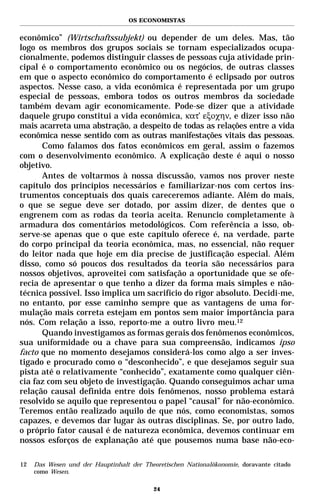 OS ECONOMISTAS


econômico” (Wirtschaftssubjekt) ou depender de um deles. Mas, tão
logo os membros dos grupos sociais se tornam especializados ocupa-
cionalmente, podemos distinguir classes de pessoas cuja atividade prin-
cipal é o comportamento econômico ou os negócios, de outras classes
em que o aspecto econômico do comportamento é eclipsado por outros
aspectos. Nesse caso, a vida econômica é representada por um grupo
especial de pessoas, embora todos os outros membros da sociedade
também devam agir economicamente. Pode-se dizer que a atividade
daquele grupo constitui a vida econômica, κατ’ εξοχην, e dizer isso não
mais acarreta uma abstração, a despeito de todas as relações entre a vida
econômica nesse sentido com as outras manifestações vitais das pessoas.
      Como falamos dos fatos econômicos em geral, assim o fazemos
com o desenvolvimento econômico. A explicação deste é aqui o nosso
objetivo.
      Antes de voltarmos à nossa discussão, vamos nos prover neste
capítulo dos princípios necessários e familiarizar-nos com certos ins-
trumentos conceptuais dos quais careceremos adiante. Além do mais,
o que se segue deve ser dotado, por assim dizer, de dentes que o
engrenem com as rodas da teoria aceita. Renuncio completamente à
armadura dos comentários metodológicos. Com referência a isso, ob-
serve-se apenas que o que este capítulo oferece é, na verdade, parte
do corpo principal da teoria econômica, mas, no essencial, não requer
do leitor nada que hoje em dia precise de justificação especial. Além
disso, como só poucos dos resultados da teoria são necessários para
nossos objetivos, aproveitei com satisfação a oportunidade que se ofe-
recia de apresentar o que tenho a dizer da forma mais simples e não-
técnica possível. Isso implica um sacrifício do rigor absoluto. Decidi-me,
no entanto, por esse caminho sempre que as vantagens de uma for-
mulação mais correta estejam em pontos sem maior importância para
nós. Com relação a isso, reporto-me a outro livro meu.12
      Quando investigamos as formas gerais dos fenômenos econômicos,
sua uniformidade ou a chave para sua compreensão, indicamos ipso
facto que no momento desejamos considerá-los como algo a ser inves-
tigado e procurado como o “desconhecido”, e que desejamos seguir sua
pista até o relativamente “conhecido”, exatamente como qualquer ciên-
cia faz com seu objeto de investigação. Quando conseguimos achar uma
relação causal definida entre dois fenômenos, nosso problema estará
resolvido se aquilo que representou o papel “causal” for não-econômico.
Teremos então realizado aquilo de que nós, como economistas, somos
capazes, e devemos dar lugar às outras disciplinas. Se, por outro lado,
o próprio fator causal é de natureza econômica, devemos continuar em
nossos esforços de explanação até que pousemos numa base não-eco-

12   Das Wesen und der Hauptinhalt der Theoretischen Nationalökonomie, doravante citado
     como Wesen.

                                           24
 