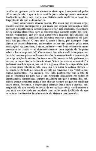 SCHUMPETER


devida em grande parte ao elemento risco, que é responsável pelas
cifras medievais; e que a taxa real de juros não apresenta nenhuma
tendência secular clara, que a sua história mais confirma a nossa in-
terpretação do que a desautoriza.
      Essas observações devem bastar. Por mais que os nossos argu-
mentos estejam incompletos e por mais que exijam formulações mais
precisas e modificações, acredito que o leitor, não obstante, encontrará
neles alguns elementos para a compreensão daquela parte dos fenô-
menos econômicos que até aqui apresentou maiores dificuldades. Só
tenho uma coisa a acrescentar: desejava explicar o fenômeno do juro,
mas não justificá-lo. O juro não é, como o lucro, por exemplo, fruto
direto do desenvolvimento, no sentido de ser um prêmio pelas suas
realizações. Ao contrário, é antes um freio — um freio necessário numa
economia de trocas — ao desenvolvimento, uma espécie de “imposto
sobre o lucro empresarial”. Certamente isso não é suficiente para con-
dená-lo, mesmo que se inclua nas tarefas de nossa ciência a condenação
ou a aprovação de coisas. Contra o veredito condenatório podemos as-
severar a importância da função desse “éforo do sistema econômico” e
podemos concluir que o juro só tira alguma coisa do empresário, que
de outro modo caberia a este, mas não tira nada de outras classes —
deixando-se de lado os casos do crédito ao consumo e do “crédito pro-
dutivo-consuntivo”. No entanto, esse fato, juntamente com o fato de
que o fenômeno do juro não é um elemento necessário em todas as
organizações econômicas, sempre resultará em que a crítica das con-
dições sociais encontre mais o que objetar no juro do que em qualquer
outra coisa. Portanto, é importante afirmar que o juro é apenas con-
seqüência de um método especial de se realizar novas combinações e
que esse método pode ser mudado com muito mais facilidade do que
as outras instituições fundamentais do sistema concorrencial.




                                  199
 
