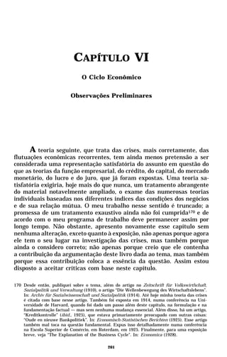 CAPÍTULO VI
                                 O Ciclo Econômico


                            Observações Preliminares




      A teoria seguinte, que trata das crises, mais corretamente, das
flutuações econômicas recorrentes, tem ainda menos pretensão a ser
considerada uma representação satisfatória do assunto em questão do
que as teorias da função empresarial, do crédito, do capital, do mercado
monetário, do lucro e do juro, que já foram expostas. Uma teoria sa-
tisfatória exigiria, hoje mais do que nunca, um tratamento abrangente
do material notavelmente ampliado, o exame das numerosas teorias
individuais baseadas nos diferentes índices das condições dos negócios
e de sua relação mútua. O meu trabalho nesse sentido é truncado; a
promessa de um tratamento exaustivo ainda não foi cumprida170 e de
acordo com o meu programa de trabalho deve permanecer assim por
longo tempo. Não obstante, apresento novamente esse capítulo sem
nenhuma alteração, exceto quanto à exposição, não apenas porque agora
ele tem o seu lugar na investigação das crises, mas também porque
ainda o considero correto; não apenas porque creio que ele contenha
a contribuição da argumentação deste livro dada ao tema, mas também
porque essa contribuição coloca a essência da questão. Assim estou
disposto a aceitar críticas com base neste capítulo.

170 Desde então, publiquei sobre o tema, além do artigo no Zeitschrift für Volkswirthchaft,
    Sozialpolitik und Verwaltung (1910), o artigo “Die Wellenbewegung des Wirtschaftslebens”.
    In: Archiv für Sozialwissenschaft und Sozialpolitik (1914). Até hoje minha teoria das crises
    é citada com base nesse artigo. Também foi exposta em 1914, numa conferência na Uni-
    versidade de Harvard, quando foi dado um passo além deste capítulo, na formulação e na
    fundamentação factual — mas sem nenhuma mudança essencial. Além disso, há um artigo,
    “Kreditkontrolle” (ibid., 1925), que estava primariamente preocupado com outras coisas:
    “Oude en nieuwe Bankpolitiek”. In: Economisch-Statistischen Berichten (1925). Esse artigo
    também mal toca na questão fundamental. Expus isso detalhadamente numa conferência
    na Escola Superior de Comércio, em Roterdam, em 1925. Finalmente, para uma exposição
    breve, veja “The Explanation of the Business Cycle”. In: Economica (1928).

                                              201
 