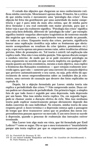 OS ECONOMISTAS


       O estudo das objeções que chegaram ao meu conhecimento rati-
ficou minha convicção. Mencionarei apenas duas. Primeiro, há a crítica
de que minha teoria é meramente uma “psicologia das crises”. Essa
objeção foi feita tão gentilmente por uma autoridade da maior compe-
tência e que é para mim da mais alta estima, que de minha parte
devo formular o seu real conteúdo com maior precisão, para que o
leitor veja o que ela realmente significa. “Psicologia das crises” significa
uma coisa bem definida, diferente de “psicologia do valor”, por exemplo:
significa insistir naquelas aberrações tragicômicas do temeroso mundo
dos negócios que notamos, e especialmente temos notado no passado,
em todas as crises. Enquanto teoria das crises, portanto, significaria
basear uma explicação científica seja sobre os fenômenos que obvia-
mente acompanham ou resultam da crise (pânico, pessimismo etc.)
seja, o que seria apenas um pouco menos ruim, sobre tendências altistas
prévias, febre de promoções etc. Tal teoria é estéril; tal explicação não
explica nada. Mas não é essa minha posição. Não apenas discuto sempre
a conduta exterior, de modo que só se pode encontrar psicologia no
meu argumento no sentido em que estaria implícita em qualquer afir-
mação quanto aos fatos econômicos, mesmo a mais objetiva, mas explico
o fenômeno das flutuações econômicas — quer estejam realmente ocor-
rendo agora, quer não — somente por uma corrente de causação objetiva
que percorre automaticamente o seu curso, ou seja, pelo efeito do apa-
recimento de novos empreendimentos sobre as condições dos já exis-
tentes, uma corrente de causação que decorre dos fatos explicados no
capítulo II.
       Depois, há a objeção formulada por Loewe: minha teoria não
explica a periodicidade das crises.171 Não compreendo assim. Duas coi-
sas podem ser chamadas de periodicidade. Em primeiro lugar, o simples
fato de que todo boom é seguido por uma depressão, toda depressão
por um boom. Mas isso minha teoria explica. Ou, em segundo lugar,
pode-se chamar assim a duração efetiva do ciclo. Mas isso nenhuma
teoria pode explicar numericamente porque obviamente depende dos
dados concretos do caso individual. No entanto, minha teoria dá uma
resposta geral: o boom termina e a depressão começa após a passagem
do tempo que deve transcorrer antes que os produtos dos novos em-
preendimentos possam aparecer no mercado. E um novo boom se sucede
à depressão, quando o processo de reabsorção das inovações estiver
terminado.
       Mas Loewe tem algo mais em vista, que foi formulado por Emil
Lederer172 como se segue. Diz-se que o meu tratamento é “insatisfatório
porque não tenta explicar por que os empresários aparecem periodi-

171 In: Festschrift für Brentano, II. 351.
172 Cf. seu notável trabalho “Konjunktur und Krisen”. In: Grundriss der Sozialökonomik, v.
    IV, Parte Primeira, p. 368.

                                           202
 