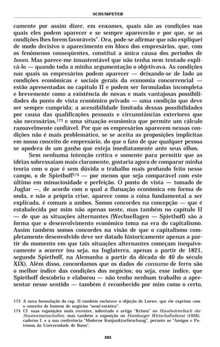SCHUMPETER


camente por assim dizer, em enxames, quais são as condições nas
quais eles podem aparecer e se sempre aparecerão e por que, se as
condições lhes forem favoráveis”. Ora, pode-se afirmar que não expliquei
de modo decisivo o aparecimento em bloco dos empresários, que, com
os fenômenos conseqüentes, constitui a única causa dos períodos de
boom. Mas parece-me insustentável que não tenha nem tentado expli-
cá-lo — quando toda a minha argumentação o objetivava. As condições
nas quais os empresários podem aparecer — deixando-se de lado as
condições econômicas e sociais gerais da economia concorrencial —
estão apresentadas no capítulo II e podem ser formuladas incompleta
e brevemente como a existência de novas e mais vantajosas possibili-
dades do ponto de vista econômico privado — uma condição que deve
ser sempre cumprida; a acessibilidade limitada dessas possibilidades
por causa das qualificações pessoais e circunstâncias exteriores que
são necessárias,173 e uma situação econômica que permite um cálculo
razoavelmente confiável. Por que os empresários aparecem nessas con-
dições não é mais problemático, se se aceita as proposições implícitas
em nosso conceito de empresário, do que o fato de que qualquer pessoa
se apodera de um ganho que esteja imediatamente ante seus olhos.
      Sem nenhuma intenção crítica e somente para permitir que as
idéias sobressaiam mais claramente, gostaria agora de comparar minha
teoria com o que é sem dúvida o trabalho mais profundo feito nesse
campo, o de Spiethoff174 — por menos que seja comparável com este
último em minuciosidade e perfeição. O ponto de vista — tomado de
Juglar —, de acordo com o qual a flutuação econômica em forma de
onda, e não a própria crise, aparece como a coisa fundamental a ser
explicada, é comum a ambos. Somos concordes na concepção — que é
estabalecida por mim não apenas neste, mas também no capítulo II
— de que as situações alternantes (Wechsellagen — Spiethoff) são a
forma que o desenvolvimento econômico toma na era do capitalismo.
Assim também somos concordes na visão de que o capitalismo com-
pletamente desenvolvido deve ser datado historicamente apenas a par-
tir do momento em que tais situações alternantes começam inequivo-
camente a ocorrer (ou seja, na Inglaterra, apenas a partir de 1821,
segundo Spiethoff, na Alemanha a partir da década de 40 do século
XIX). Além disso, concordamos que os dados do consumo de ferro são
o melhor índice das condições dos negócios; ou seja, esse índice, que
Spiethoff descobriu e elaborou — não tenho nenhum trabalho a apre-
sentar nesse sentido — também é reconhecido por mim como o certo,

173 A nova formulação do cap. II também esclarece a objeção de Loewe, que ele exprime com
    o conceito de homem de negócios “semi-estático”.
174 Cf. suas exposições mais recentes, sobretudo o artigo “Krisen” no Handwörterbuch der
    Staatswissenschaften, mas também a exposição no Hamburger Wirtschaftsdienst (1926),
    caderno I, e a sua conferência “Moderne Konjunkturforschung”, perante os “Amigos e Pa-
    tronos da Universidade de Bonn”.

                                           203
 
