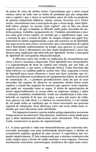 OS ECONOMISTAS


do ponto de vista da minha teoria. Concordamos que o nexo causal
começa antes de tudo com os meios de produção que são comprados
com o capital e que o boom se materializa antes de tudo na produção
de plantas industriais (fábricas, minas, navios, ferrovias etc.). Final-
mente, concordamos com a concepção de que o boom surge, como Spiet-
hoff coloca, porque “se investe mais capital”, este se fixa em novos
negócios, e de que o impulso se difunde então pelos mercados de ma-
térias-primas, trabalho, equipamento etc. Também entendemos a mes-
ma coisa pelo termo capital, no sentido que é significativo aqui, com
a exceção de que a criação de poder de compra cumpre um papel fun-
damental na minha argumentação, o que não acontece na de Spiethoff.
Até aqui só teria uma coisa a acrescentar, que o investimento de capital
não é distribuído uniformemente no tempo, mas aparece en masse por
intervalos. Esse é obviamente um fato muito fundamental e para isso
ofereço uma explicação não oferecida por Spiethoff. Aceito a concepção
de Spiethoff do ciclo-padrão (Musterkreislauf).
      A diferença entre nós reside na explicação da circunstância que
corta o boom e ocasiona a depressão. Para Spiethoff essa circunstância
é a superprodução de bens de capital com relação, por um lado, ao
capital existente, e, por outro, à demanda efetiva. Como descrição dos
fatos efetivos, eu também poderia aceitar isso. Mas, enquanto a teoria
de Spiethoff pára nesse elemento e tenta nos fazer entender que cir-
cunstâncias induzem os produtores de equipamentos fabris, de material
de construção etc., a produzir periodicamente mais do que os seus
mercados são capazes de absorver no momento, minha teoria tenta
explicar o estado dos negócios da maneira que aparece neste capítulo,
que pode ser resumida como se segue. O efeito do aparecimento de
novos empreendimentos en masse sobre as empresas antigas e sobre
a situação econômica estabelecida, tendo em consideração o fato esta-
belecido no capítulo II de que, em regra, o novo não nasce do velho,
mas aparece ao lado deste e o elimina na concorrência, é o de mudar
de tal modo todas as condições que se torna necessário um processo
especial de adaptação. Essa diferença entre nós seria ainda mais re-
duzida por uma discussão mais detalhada.
      Foi impossível manter concisa minha antiga exposição e ao mesmo
tempo torná-la invulnerável. Não obstante, sintetizei-a mais ainda para
que a idéia fundamental sobressaísse mais claramente. Pela mesma
razão, enumerarei os passos da argumentação.

§ 1. A nossa questão é: todo esse desenvolvimento, que estivemos des-
crevendo, prossegue com uma continuidade ininterrupta, é similar ao
crescimento orgânico gradual de uma árvore? A experiência nos res-
ponde negativamente. É fato comprovado que o sistema econômico não
anda sempre para a frente de modo contínuo e sem tropeços. Ocorrem
movimentos contrários, contratempos, incidentes dos tipos mais varia-

                                  204
 