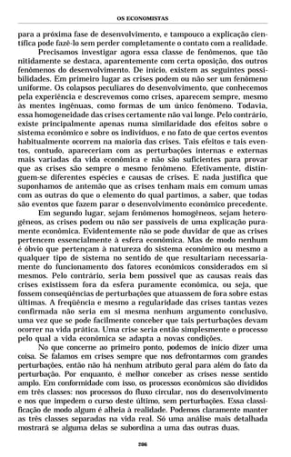 OS ECONOMISTAS


para a próxima fase de desenvolvimento, e tampouco a explicação cien-
tífica pode fazê-lo sem perder completamente o contato com a realidade.
       Precisamos investigar agora essa classe de fenômenos, que tão
nitidamente se destaca, aparentemente com certa oposição, dos outros
fenômenos do desenvolvimento. De início, existem as seguintes possi-
bilidades. Em primeiro lugar as crises podem ou não ser um fenômeno
uniforme. Os colapsos peculiares do desenvolvimento, que conhecemos
pela experiência e descrevemos como crises, aparecem sempre, mesmo
às mentes ingênuas, como formas de um único fenômeno. Todavia,
essa homogeneidade das crises certamente não vai longe. Pelo contrário,
existe principalmente apenas numa similaridade dos efeitos sobre o
sistema econômico e sobre os indivíduos, e no fato de que certos eventos
habitualmente ocorrem na maioria das crises. Tais efeitos e tais even-
tos, contudo, apareceriam com as perturbações internas e externas
mais variadas da vida econômica e não são suficientes para provar
que as crises são sempre o mesmo fenômeno. Efetivamente, distin-
guem-se diferentes espécies e causas de crises. E nada justifica que
suponhamos de antemão que as crises tenham mais em comum umas
com as outras do que o elemento do qual partimos, a saber, que todas
são eventos que fazem parar o desenvolvimento econômico precedente.
       Em segundo lugar, sejam fenômenos homogêneos, sejam hetero-
gêneos, as crises podem ou não ser passíveis de uma explicação pura-
mente econômica. Evidentemente não se pode duvidar de que as crises
pertencem essencialmente à esfera econômica. Mas de modo nenhum
é óbvio que pertençam à natureza do sistema econômico ou mesmo a
qualquer tipo de sistema no sentido de que resultariam necessaria-
mente do funcionamento dos fatores econômicos considerados em si
mesmos. Pelo contrário, seria bem possível que as causas reais das
crises existissem fora da esfera puramente econômica, ou seja, que
fossem conseqüências de perturbações que atuassem de fora sobre estas
últimas. A freqüência e mesmo a regularidade das crises tantas vezes
confirmada não seria em si mesma nenhum argumento conclusivo,
uma vez que se pode facilmente conceber que tais perturbações devam
ocorrer na vida prática. Uma crise seria então simplesmente o processo
pelo qual a vida econômica se adapta a novas condições.
       No que concerne ao primeiro ponto, podemos de início dizer uma
coisa. Se falamos em crises sempre que nos defrontarmos com grandes
perturbações, então não há nenhum atributo geral para além do fato da
perturbação. Por enquanto, é melhor conceber as crises nesse sentido
amplo. Em conformidade com isso, os processos econômicos são divididos
em três classes: nos processos do fluxo circular, nos do desenvolvimento
e nos que impedem o curso deste último, sem perturbações. Essa classi-
ficação de modo algum é alheia à realidade. Podemos claramente manter
as três classes separadas na vida real. Só uma análise mais detalhada
mostrará se alguma delas se subordina a uma das outras duas.

                                  206
 