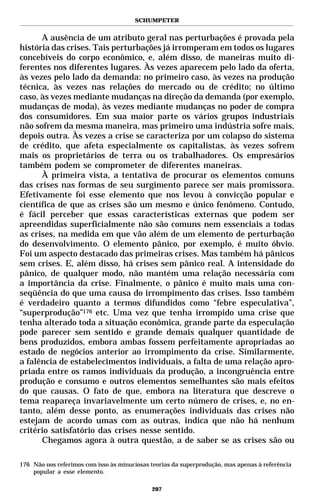 SCHUMPETER


      A ausência de um atributo geral nas perturbações é provada pela
história das crises. Tais perturbações já irromperam em todos os lugares
concebíveis do corpo econômico, e, além disso, de maneiras muito di-
ferentes nos diferentes lugares. Às vezes aparecem pelo lado da oferta,
às vezes pelo lado da demanda: no primeiro caso, às vezes na produção
técnica, às vezes nas relações do mercado ou de crédito; no último
caso, às vezes mediante mudanças na direção da demanda (por exemplo,
mudanças de moda), às vezes mediante mudanças no poder de compra
dos consumidores. Em sua maior parte os vários grupos industriais
não sofrem da mesma maneira, mas primeiro uma indústria sofre mais,
depois outra. Às vezes a crise se caracteriza por um colapso do sistema
de crédito, que afeta especialmente os capitalistas, às vezes sofrem
mais os proprietários de terra ou os trabalhadores. Os empresários
também podem se comprometer de diferentes maneiras.
      À primeira vista, a tentativa de procurar os elementos comuns
das crises nas formas de seu surgimento parece ser mais promissora.
Efetivamente foi esse elemento que nos levou à convicção popular e
científica de que as crises são um mesmo e único fenômeno. Contudo,
é fácil perceber que essas características externas que podem ser
apreendidas superficialmente não são comuns nem essenciais a todas
as crises, na medida em que vão além de um elemento de perturbação
do desenvolvimento. O elemento pânico, por exemplo, é muito óbvio.
Foi um aspecto destacado das primeiras crises. Mas também há pânicos
sem crises. E, além disso, há crises sem pânico real. A intensidade do
pânico, de qualquer modo, não mantém uma relação necessária com
a importância da crise. Finalmente, o pânico é muito mais uma con-
seqüência do que uma causa do irrompimento das crises. Isso também
é verdadeiro quanto a termos difundidos como “febre especulativa”,
“superprodução”176 etc. Uma vez que tenha irrompido uma crise que
tenha alterado toda a situação econômica, grande parte da especulação
pode parecer sem sentido e grande demais qualquer quantidade de
bens produzidos, embora ambas fossem perfeitamente apropriadas ao
estado de negócios anterior ao irrompimento da crise. Similarmente,
a falência de estabelecimentos individuais, a falta de uma relação apro-
priada entre os ramos individuais da produção, a incongruência entre
produção e consumo e outros elementos semelhantes são mais efeitos
do que causas. O fato de que, embora na literatura que descreve o
tema reapareça invariavelmente um certo número de crises, e, no en-
tanto, além desse ponto, as enumerações individuais das crises não
estejam de acordo umas com as outras, indica que não há nenhum
critério satisfatório das crises nesse sentido.
      Chegamos agora à outra questão, a de saber se as crises são ou

176 Não nos referimos com isso às minuciosas teorias da superprodução, mas apenas à referência
    popular a esse elemento.

                                             207
 